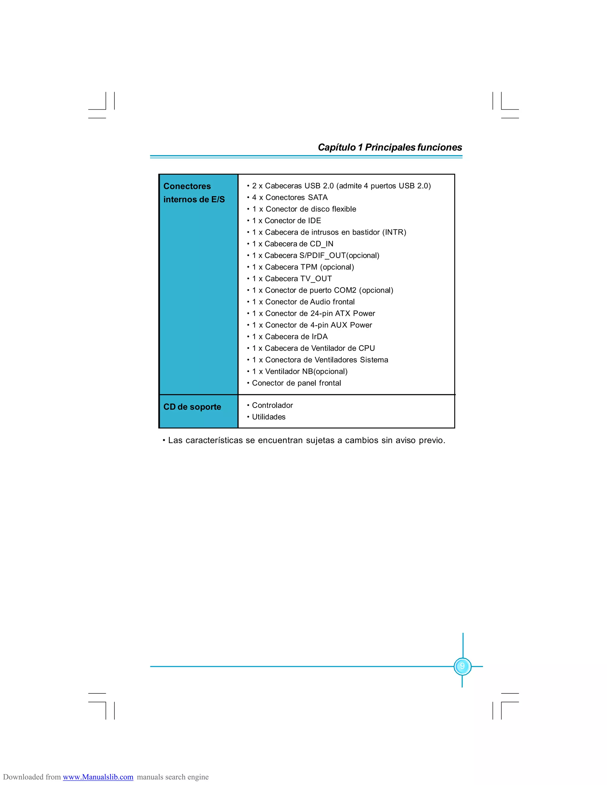 Capítulo 1 Principales funciones
9
·Las características se encuentran sujetas a cambios sin aviso previo.
·2 x Cabeceras USB 2.0 (admite 4 puertos USB 2.0)
·4 x Conectores SATA
·1 x Conector de disco flexible
·1 x Conector de IDE
·1 x Cabecera de intrusos en bastidor (INTR)
·1 x Cabecera de CD_IN
·1 x Cabecera S/PDIF_OUT(opcional)
·1 x Cabecera TPM (opcional)
·1 x Cabecera TV_OUT
·1 x Conector de puerto COM2 (opcional)
·1 x Conector de Audio frontal
·1 x Conector de 24-pin ATX Power
·1 x Conector de 4-pin AUX Power
·1 x Cabecera de IrDA
·1 x Cabecera de Ventilador de CPU
·1 x Conectora de Ventiladores Sistema
·1 x Ventilador NB(opcional)
·Conector de panel frontal
Conectores
internos de E/S
CD de soporte ·Controlador
·Utilidades
Downloaded from www.Manualslib.com manuals search engine
 