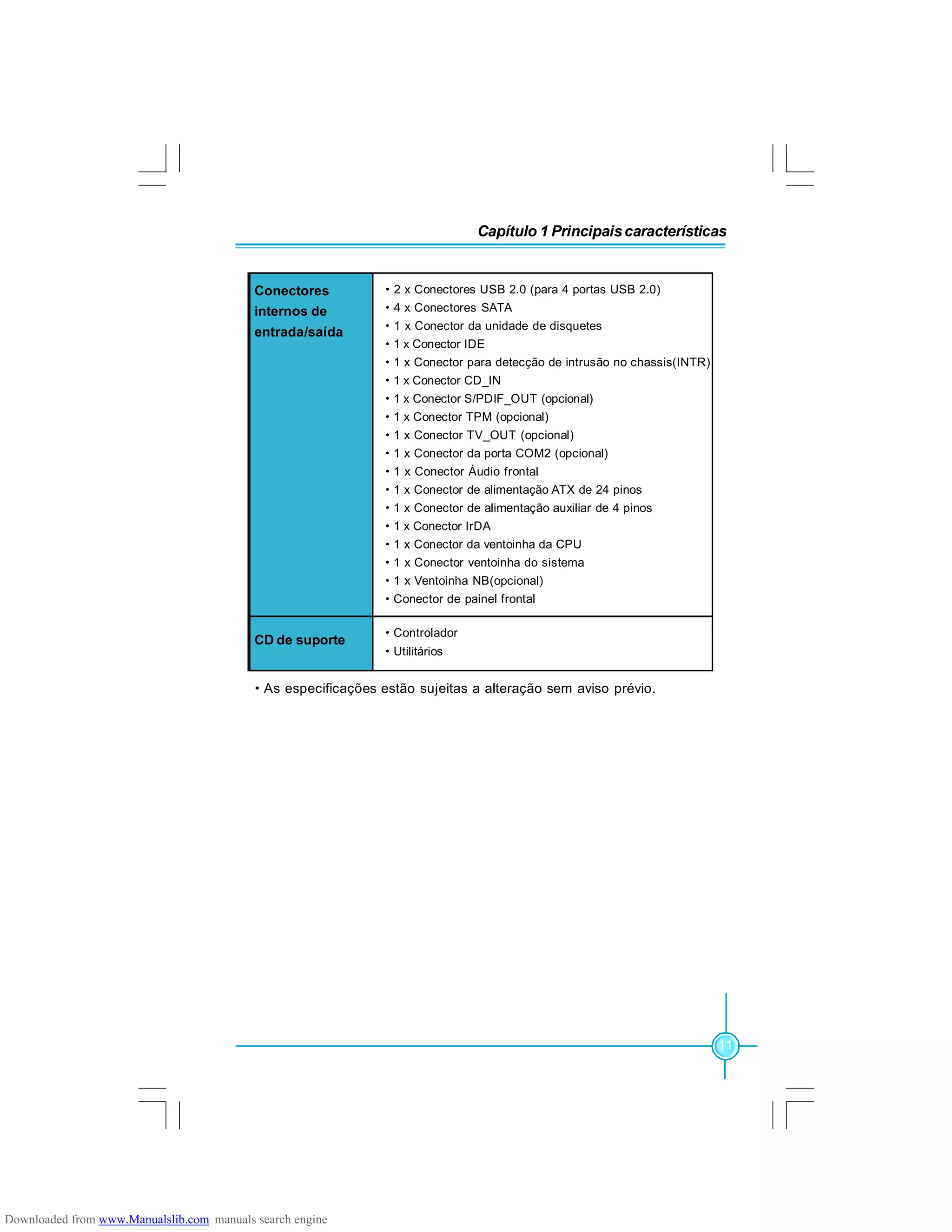 Capítulo 1 Principaiscaracterísticas
11
·As especificações estão sujeitas a alteração sem aviso prévio.
·2 x Conectores USB 2.0 (para 4 portas USB 2.0)
·4 x Conectores SATA
·1 x Conector da unidade de disquetes
·1 x Conector IDE
·1 x Conector para detecção de intrusão no chassis(INTR)
·1 x Conector CD_IN
·1 x Conector S/PDIF_OUT (opcional)
·1 x Conector TPM (opcional)
·1 x Conector TV_OUT (opcional)
·1 x Conector da porta COM2 (opcional)
·1 x Conector Áudio frontal
·1 x Conector de alimentação ATX de 24 pinos
·1 x Conector de alimentação auxiliar de 4 pinos
·1 x Conector IrDA
·1 x Conector da ventoinha da CPU
·1 x Conector ventoinha do sistema
·1 x Ventoinha NB(opcional)
·Conector de painel frontal
Conectores
internos de
entrada/saída
CD de suporte
·Controlador
·Utilitários
Downloaded from www.Manualslib.com manuals search engine
 