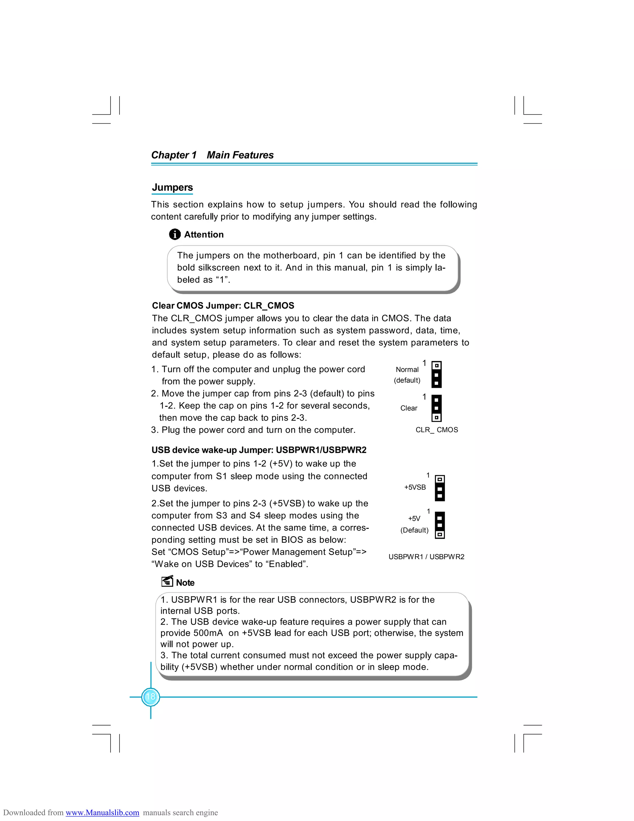 Chapter 1 Main Features
18
Jumpers
This section explains how to setup jumpers. You should read the following
content carefully prior to modifying any jumper settings.
The jumpers on the motherboard, pin 1 can be identified by the
bold silkscreen next to it. And in this manual, pin 1 is simply la-
beled as “1”.
Attention
Clear CMOS Jumper: CLR_CMOS
The CLR_CMOS jumper allows you to clear the data in CMOS. The data
includes system setup information such as system password, data, time,
and system setup parameters. To clear and reset the system parameters to
default setup, please do as follows:
1. Turn off the computer and unplug the power cord
from the power supply.
2. Move the jumper cap from pins 2-3 (default) to pins
1-2. Keep the cap on pins 1-2 for several seconds,
then move the cap back to pins 2-3.
3. Plug the power cord and turn on the computer.
Normal
(default)
Clear
CLR_ CMOS
1
1
USBPWR1 / USBPWR2
+5VSB
1
+5V
(Default)
1
USB device wake-up Jumper: USBPWR1/USBPWR2
1.Set the jumper to pins 1-2 (+5V) to wake up the
computer from S1 sleep mode using the connected
USB devices.
2.Set the jumper to pins 2-3 (+5VSB) to wake up the
computer from S3 and S4 sleep modes using the
connected USB devices. At the same time, a corres-
ponding setting must be set in BIOS as below:
Set “CMOS Setup”=>“Power Management Setup”=>
“Wake on USB Devices” to “Enabled”.
Note
1. USBPWR1 is for the rear USB connectors, USBPWR2 is for the
internal USB ports.
2. The USB device wake-up feature requires a power supply that can
provide 500mA on +5VSB lead for each USB port; otherwise, the system
will not power up.
3. The total current consumed must not exceed the power supply capa-
bility (+5VSB) whether under normal condition or in sleep mode.
Downloaded from www.Manualslib.com manuals search engine
 