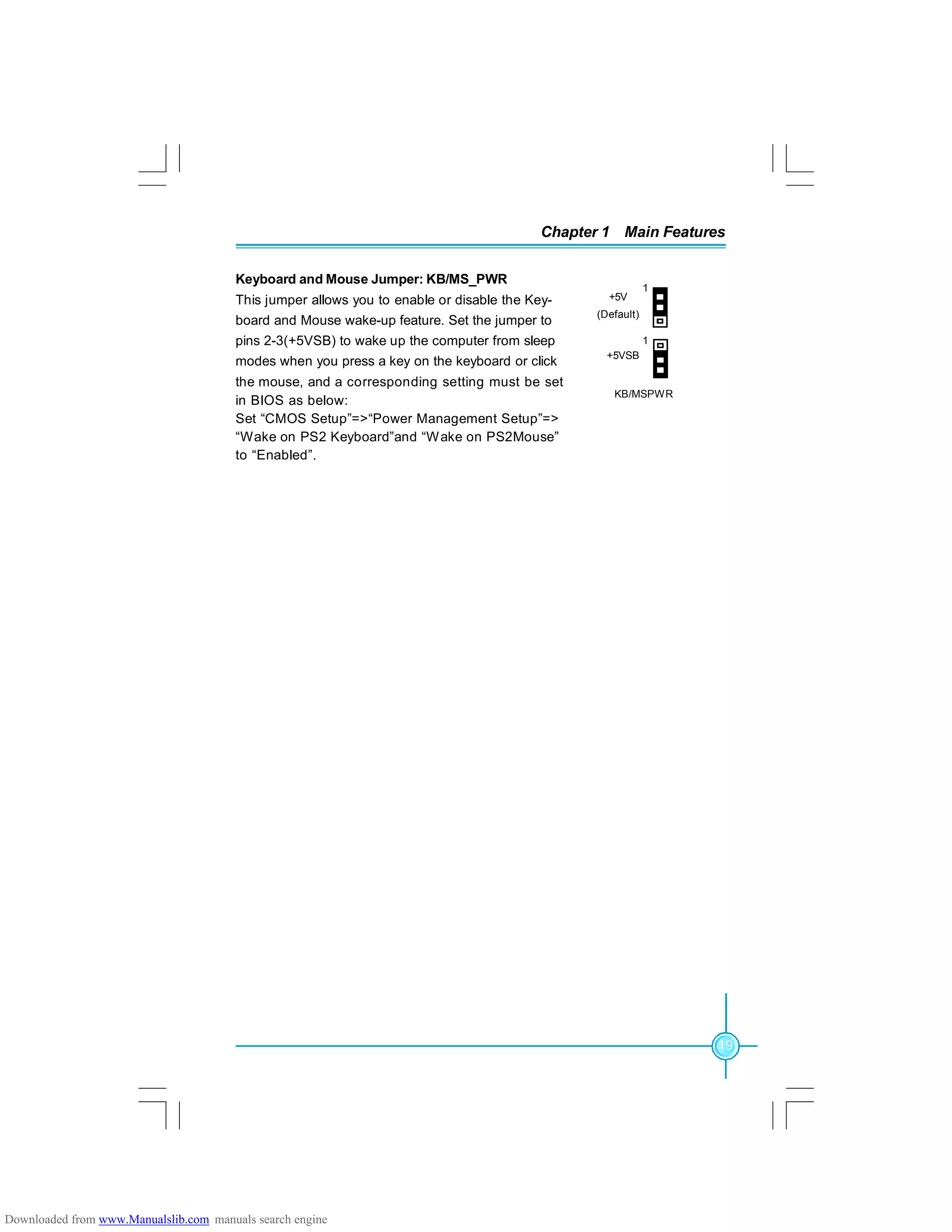 19
Chapter 1 Main Features
+5V
(Default)
+5VSB
KB/MSPWR
1
1
Keyboard and Mouse Jumper: KB/MS_PWR
This jumper allows you to enable or disable the Key-
board and Mouse wake-up feature. Set the jumper to
pins 2-3(+5VSB) to wake up the computer from sleep
modes when you press a key on the keyboard or click
the mouse, and a corresponding setting must be set
in BIOS as below:
Set “CMOS Setup”=>“Power Management Setup”=>
“Wake on PS2 Keyboard”and “Wake on PS2Mouse”
to “Enabled”.
Downloaded from www.Manualslib.com manuals search engine
 