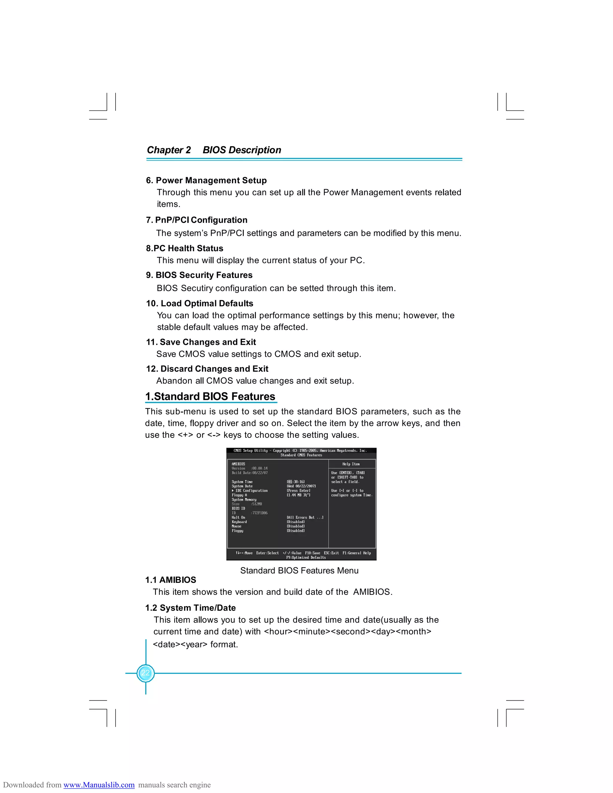 Chapter 2 BIOS Description
22
6. Power Management Setup
Through this menu you can set up all the Power Management events related
items.
7. PnP/PCI Configuration
The system’s PnP/PCI settings and parameters can be modified by this menu.
8.PC Health Status
This menu will display the current status of your PC.
9. BIOS Security Features
BIOS Secutiry configuration can be setted through this item.
10. Load Optimal Defaults
You can load the optimal performance settings by this menu; however, the
stable default values may be affected.
11. Save Changes and Exit
Save CMOS value settings to CMOS and exit setup.
12. Discard Changes and Exit
Abandon all CMOS value changes and exit setup.
Standard BIOS Features Menu
1.1 AMIBIOS
This item shows the version and build date of the AMIBIOS.
1.2 System Time/Date
This item allows you to set up the desired time and date(usually as the
current time and date) with <hour><minute><second><day><month>
<date><year> format.
This sub-menu is used to set up the standard BIOS parameters, such as the
date, time, floppy driver and so on. Select the item by the arrow keys, and then
use the <+> or <-> keys to choose the setting values.
1.Standard BIOS Features
Downloaded from www.Manualslib.com manuals search engine
 