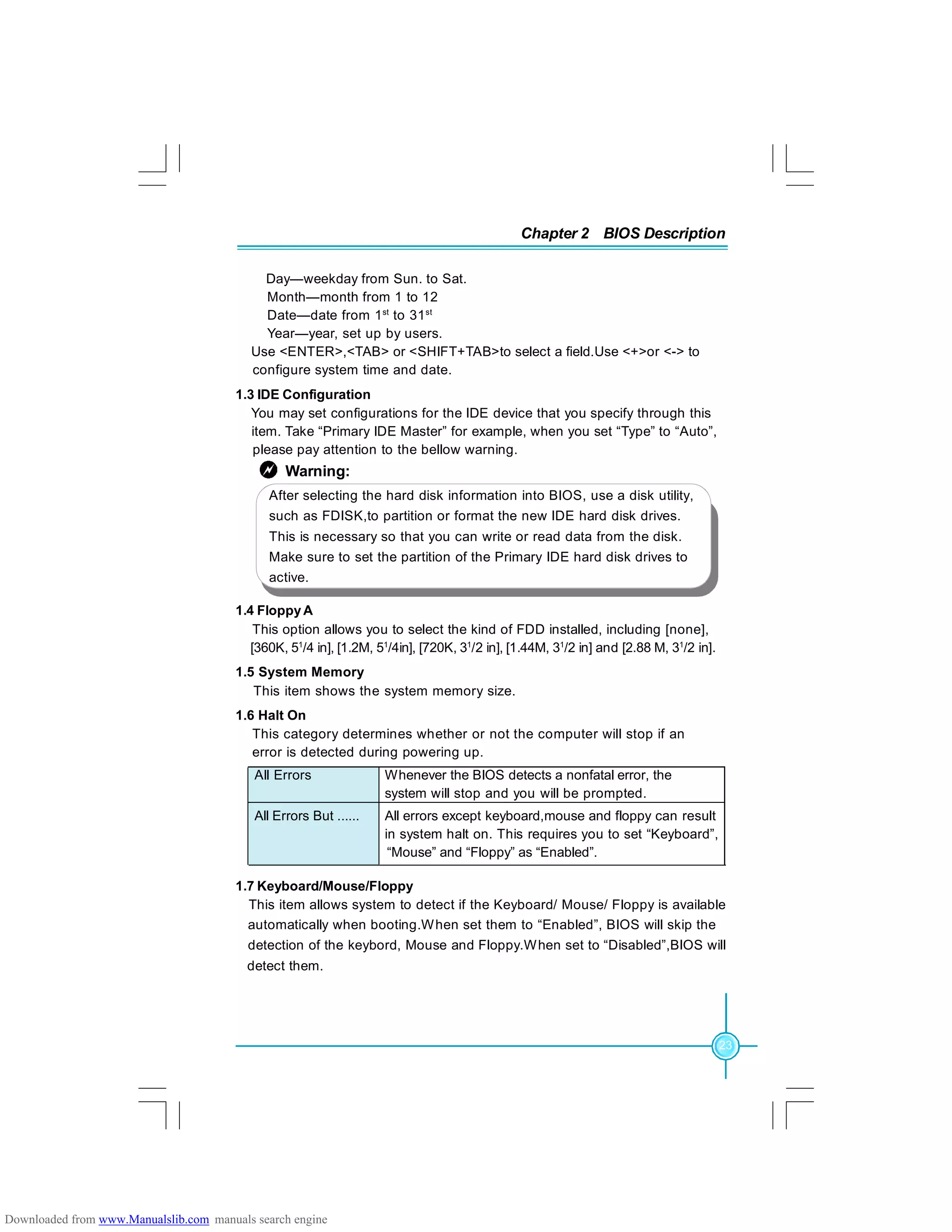 Chapter 2 BIOS Description
23
Day—weekday from Sun. to Sat.
Month—month from 1 to 12
Date—date from 1st
to 31st
Year—year, set up by users.
Use <ENTER>,<TAB> or <SHIFT+TAB>to select a field.Use <+>or <-> to
configure system time and date.
1.3 IDE Configuration
You may set configurations for the IDE device that you specify through this
item. Take “Primary IDE Master” for example, when you set “Type” to “Auto”,
please pay attention to the bellow warning.
1.4 FloppyA
This option allows you to select the kind of FDD installed, including [none],
[360K, 51
/4 in], [1.2M, 51
/4in], [720K, 31
/2 in], [1.44M, 31
/2 in] and [2.88 M, 31
/2 in].
1.5 System Memory
This item shows the system memory size.
1.6 Halt On
This category determines whether or not the computer will stop if an
error is detected during powering up.
1.7 Keyboard/Mouse/Floppy
This item allows system to detect if the Keyboard/ Mouse/ Floppy is available
automatically when booting.When set them to “Enabled”, BIOS will skip the
detection of the keybord, Mouse and Floppy.When set to “Disabled”,BIOS will
detect them.
After selecting the hard disk information into BIOS, use a disk utility,
such as FDISK,to partition or format the new IDE hard disk drives.
This is necessary so that you can write or read data from the disk.
Make sure to set the partition of the Primary IDE hard disk drives to
active.
Warning:
All Errors Whenever the BIOS detects a nonfatal error, the
system will stop and you will be prompted.
All Errors But ...... All errors except keyboard,mouse and floppy can result
in system halt on. This requires you to set “Keyboard”,
“Mouse” and “Floppy” as “Enabled”.
Downloaded from www.Manualslib.com manuals search engine
 