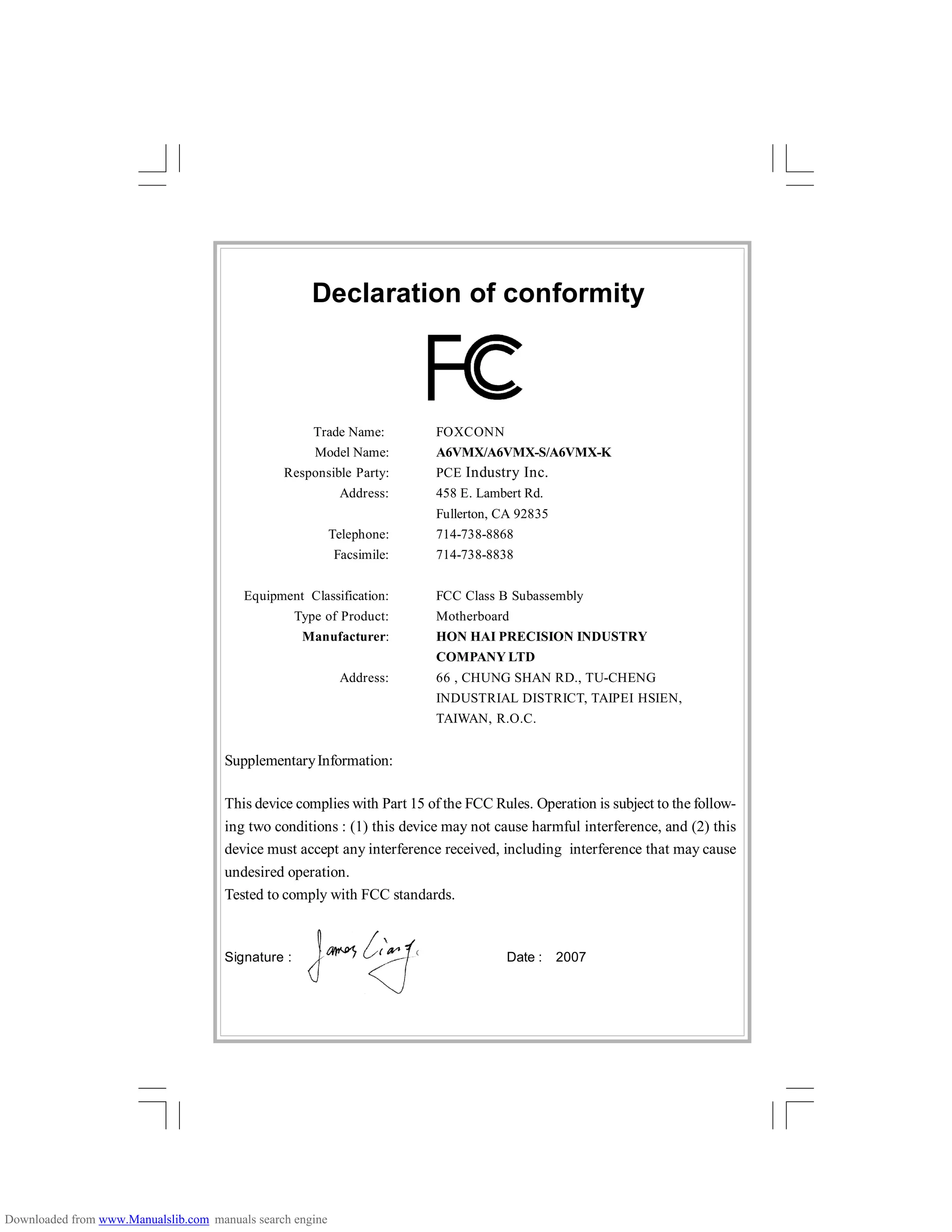 Declaration of conformity
Trade Name: FOXCONN
Model Name: A6VMX/A6VMX-S/A6VMX-K
Responsible Party: PCE Industry Inc.
Address: 458 E. Lambert Rd.
Fullerton, CA 92835
Telephone: 714-738-8868
Facsimile: 714-738-8838
Equipment Classification: FCC Class B Subassembly
Type of Product: Motherboard
Manufacturer: HON HAI PRECISION INDUSTRY
COMPANY LTD
Address: 66 , CHUNG SHAN RD., TU-CHENG
INDUSTRIAL DISTRICT, TAIPEI HSIEN,
TAIWAN, R.O.C.
SupplementaryInformation:
This device complies with Part 15 of the FCC Rules. Operation is subject to the follow-
ing two conditions : (1) this device may not cause harmful interference, and (2) this
device must accept any interference received, including interference that may cause
undesired operation.
Tested to comply with FCC standards.
Signature : Date : 2007
Downloaded from www.Manualslib.com manuals search engine
 
