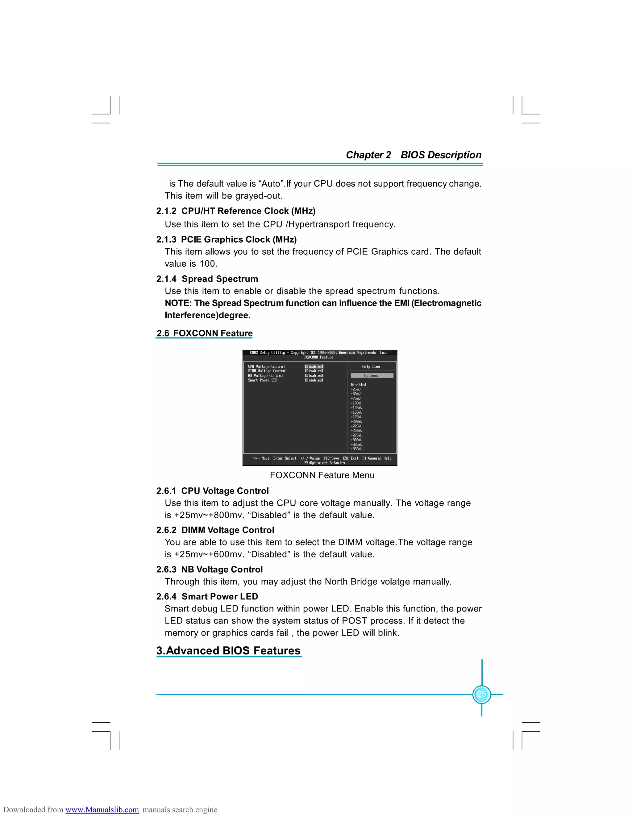 Chapter 2 BIOS Description
25
is The default value is “Auto”.If your CPU does not support frequency change.
This item will be grayed-out.
2.1.2 CPU/HT Reference Clock (MHz)
Use this item to set the CPU /Hypertransport frequency.
2.1.3 PCIE Graphics Clock (MHz)
This item allows you to set the frequency of PCIE Graphics card. The default
value is 100.
2.1.4 Spread Spectrum
Use this item to enable or disable the spread spectrum functions.
NOTE: The Spread Spectrum function can influence the EMI (Electromagnetic
Interference)degree.
2.6.1 CPU Voltage Control
Use this item to adjust the CPU core voltage manually. The voltage range
is +25mv~+800mv. “Disabled” is the default value.
2.6.2 DIMM Voltage Control
You are able to use this item to select the DIMM voltage.The voltage range
is +25mv~+600mv. “Disabled” is the default value.
2.6.3 NB Voltage Control
Through this item, you may adjust the North Bridge volatge manually.
2.6.4 Smart Power LED
Smart debug LED function within power LED. Enable this function, the power
LED status can show the system status of POST process. If it detect the
memory or graphics cards fail , the power LED will blink.
2.6 FOXCONN Feature
FOXCONN Feature Menu
3.Advanced BIOS Features
Downloaded from www.Manualslib.com manuals search engine
 