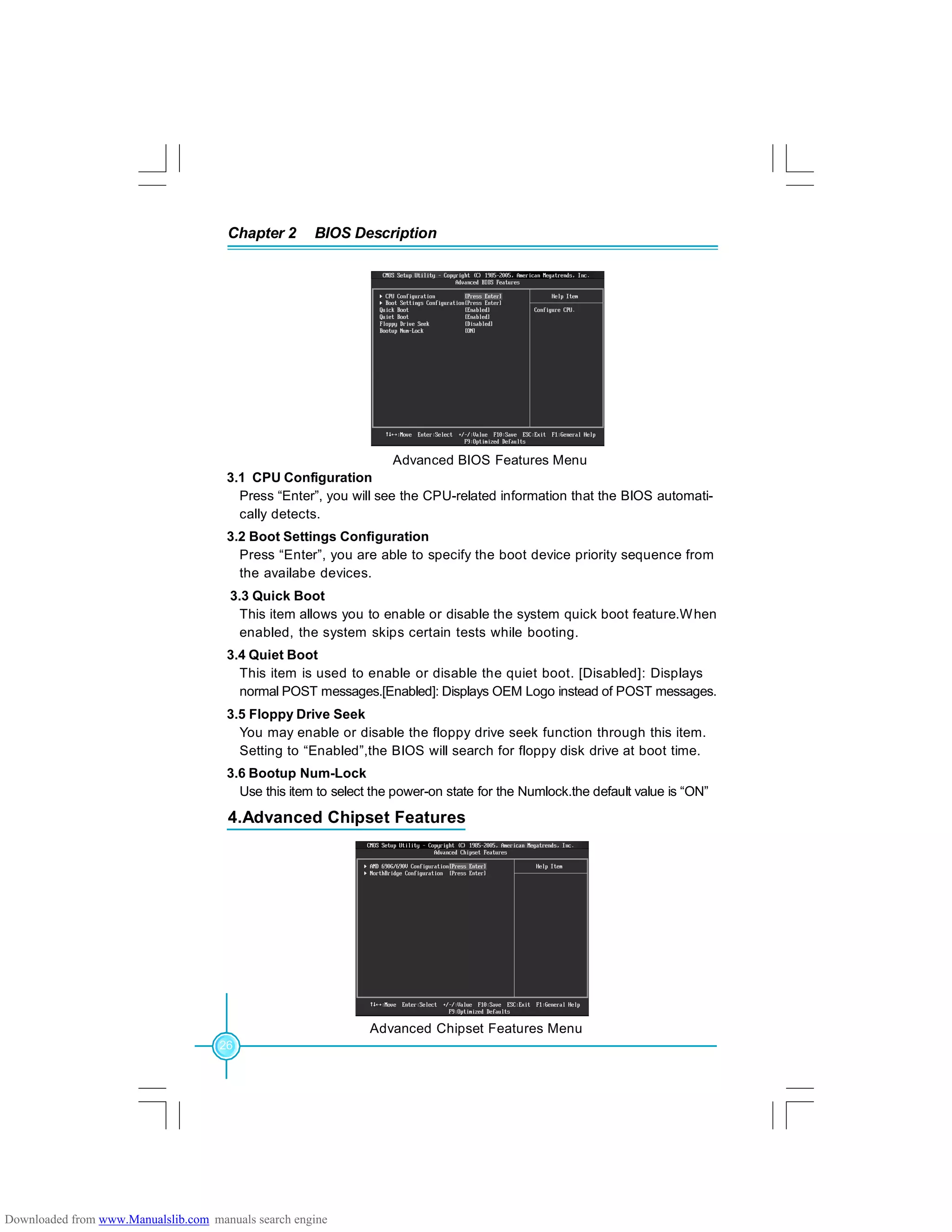 Chapter 2 BIOS Description
26
Advanced BIOS Features Menu
3.1 CPU Configuration
Press “Enter”, you will see the CPU-related information that the BIOS automati-
cally detects.
3.2 Boot Settings Configuration
Press “Enter”, you are able to specify the boot device priority sequence from
the availabe devices.
3.3 Quick Boot
This item allows you to enable or disable the system quick boot feature.When
enabled, the system skips certain tests while booting.
3.4 Quiet Boot
This item is used to enable or disable the quiet boot. [Disabled]: Displays
normal POST messages.[Enabled]: Displays OEM Logo instead of POST messages.
3.5 Floppy Drive Seek
You may enable or disable the floppy drive seek function through this item.
Setting to “Enabled”,the BIOS will search for floppy disk drive at boot time.
3.6 Bootup Num-Lock
Use this item to select the power-on state for the Numlock.the default value is “ON”
Advanced Chipset Features Menu
4.Advanced Chipset Features
Downloaded from www.Manualslib.com manuals search engine
 