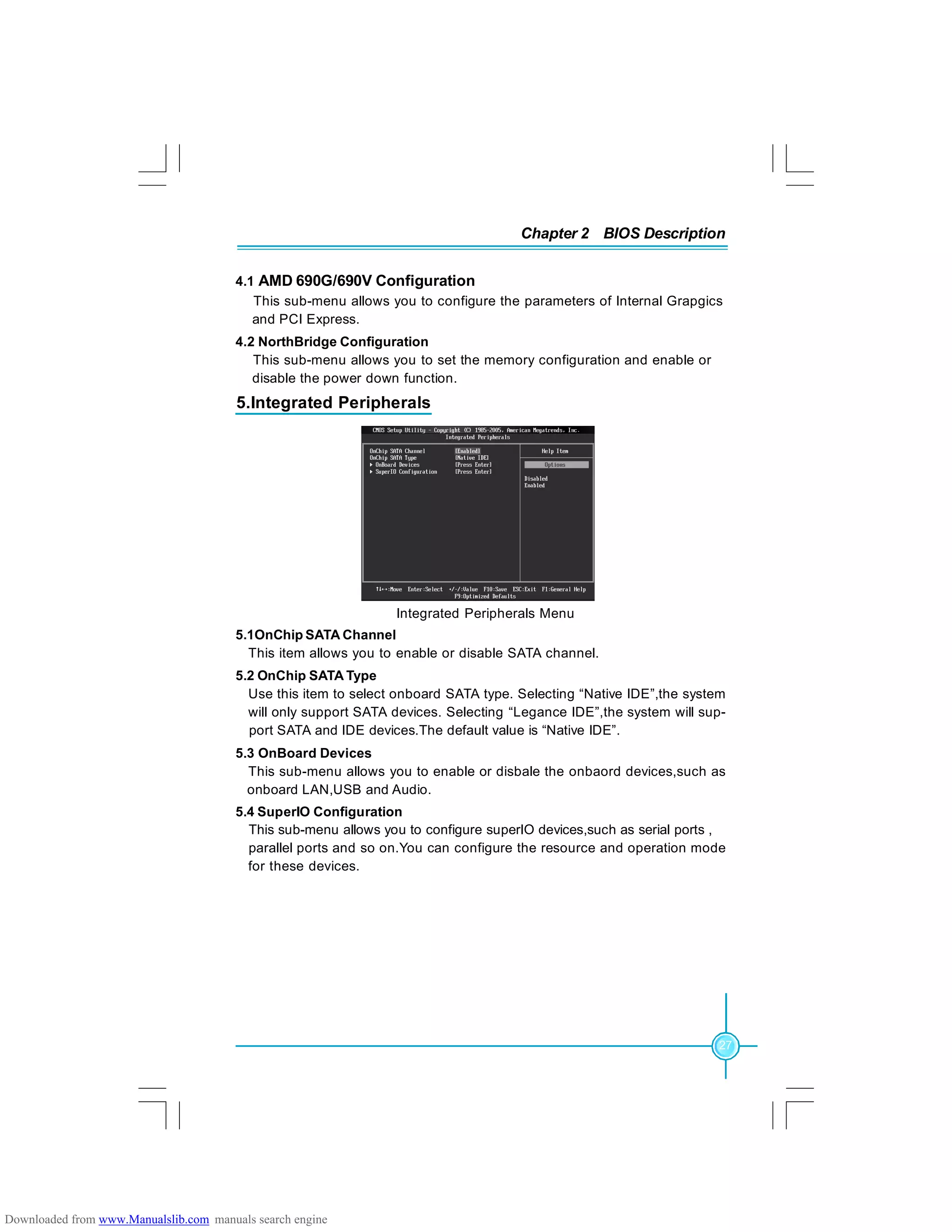 Chapter 2 BIOS Description
27
4.1 AMD 690G/690V Configuration
This sub-menu allows you to configure the parameters of Internal Grapgics
and PCI Express.
4.2 NorthBridge Configuration
This sub-menu allows you to set the memory configuration and enable or
disable the power down function.
5.Integrated Peripherals
Integrated Peripherals Menu
5.1OnChip SATA Channel
This item allows you to enable or disable SATA channel.
5.2 OnChip SATA Type
Use this item to select onboard SATA type. Selecting “Native IDE”,the system
will only support SATA devices. Selecting “Legance IDE”,the system will sup-
port SATA and IDE devices.The default value is “Native IDE”.
5.3 OnBoard Devices
This sub-menu allows you to enable or disbale the onbaord devices,such as
onboard LAN,USB and Audio.
5.4 SuperIO Configuration
This sub-menu allows you to configure superIO devices,such as serial ports ,
parallel ports and so on.You can configure the resource and operation mode
for these devices.
Downloaded from www.Manualslib.com manuals search engine
 