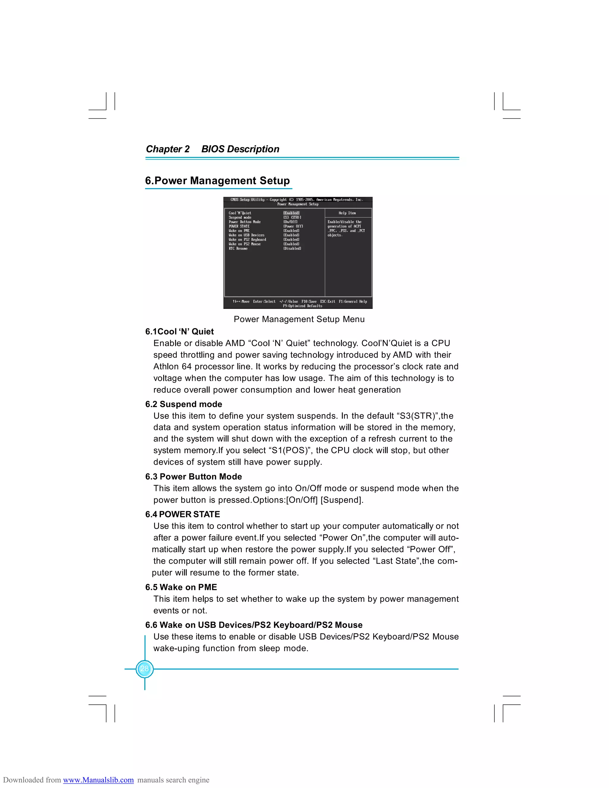 Chapter 2 BIOS Description
28
Power Management Setup Menu
6.Power Management Setup
6.1Cool ‘N’ Quiet
Enable or disable AMD “Cool ‘N’ Quiet” technology. Cool’N’Quiet is a CPU
speed throttling and power saving technology introduced by AMD with their
Athlon 64 processor line. It works by reducing the processor’s clock rate and
voltage when the computer has low usage. The aim of this technology is to
reduce overall power consumption and lower heat generation
6.2 Suspend mode
Use this item to define your system suspends. In the default “S3(STR)”,the
data and system operation status information will be stored in the memory,
and the system will shut down with the exception of a refresh current to the
system memory.If you select “S1(POS)”, the CPU clock will stop, but other
devices of system still have power supply.
6.3 Power Button Mode
This item allows the system go into On/Off mode or suspend mode when the
power button is pressed.Options:[On/Off] [Suspend].
6.4 POWER STATE
Use this item to control whether to start up your computer automatically or not
after a power failure event.If you selected “Power On”,the computer will auto-
matically start up when restore the power supply.If you selected “Power Off”,
the computer will still remain power off. If you selected “Last State”,the com-
puter will resume to the former state.
6.5 Wake on PME
This item helps to set whether to wake up the system by power management
events or not.
6.6 Wake on USB Devices/PS2 Keyboard/PS2 Mouse
Use these items to enable or disable USB Devices/PS2 Keyboard/PS2 Mouse
wake-uping function from sleep mode.
Downloaded from www.Manualslib.com manuals search engine
 