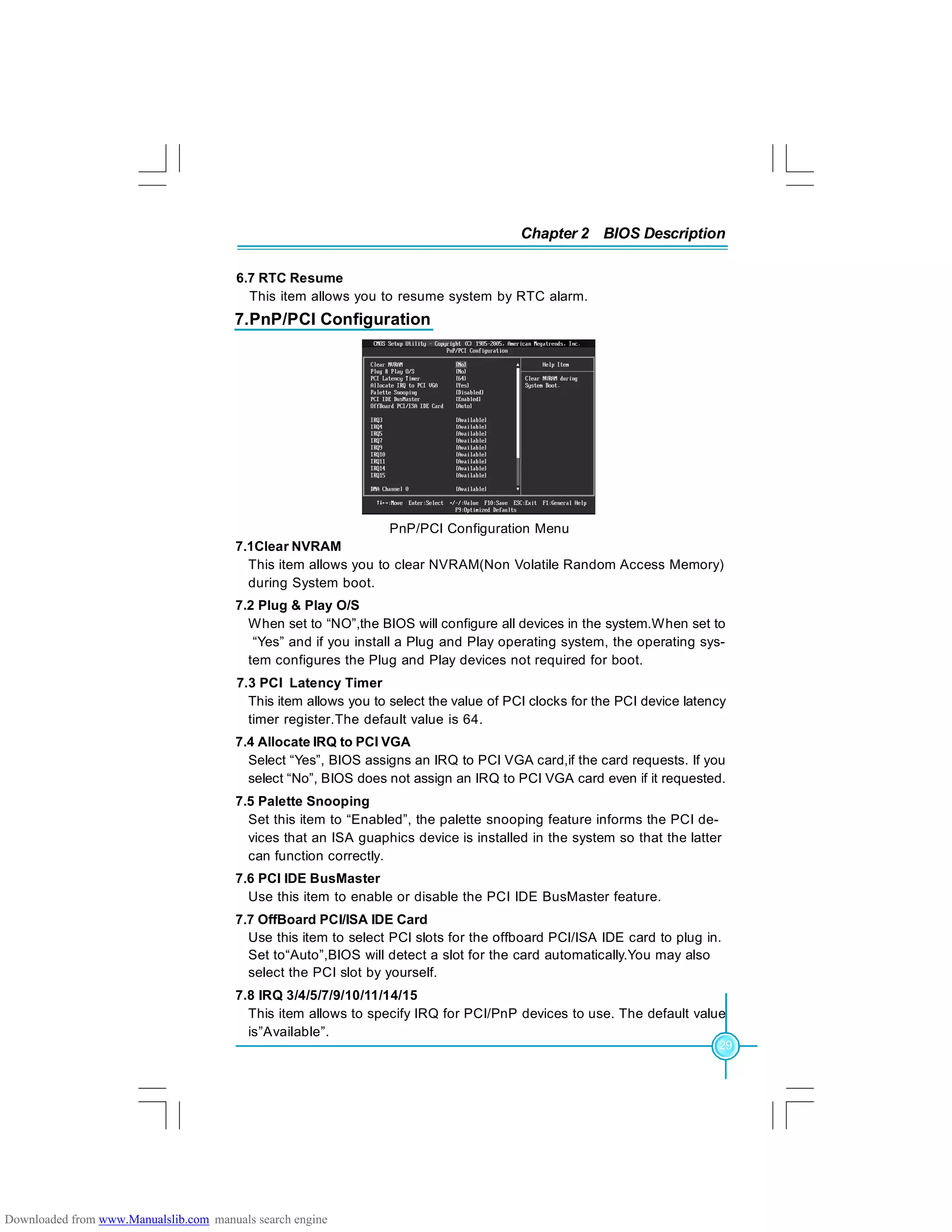 Chapter 2 BIOS Description
29
7.PnP/PCI Configuration
PnP/PCI Configuration Menu
7.1Clear NVRAM
This item allows you to clear NVRAM(Non Volatile Random Access Memory)
during System boot.
7.2 Plug & Play O/S
When set to “NO”,the BIOS will configure all devices in the system.When set to
“Yes” and if you install a Plug and Play operating system, the operating sys-
tem configures the Plug and Play devices not required for boot.
7.3 PCI Latency Timer
This item allows you to select the value of PCI clocks for the PCI device latency
timer register.The default value is 64.
7.4 Allocate IRQ to PCI VGA
Select “Yes”, BIOS assigns an IRQ to PCI VGA card,if the card requests. If you
select “No”, BIOS does not assign an IRQ to PCI VGA card even if it requested.
7.5 Palette Snooping
Set this item to “Enabled”, the palette snooping feature informs the PCI de-
vices that an ISA guaphics device is installed in the system so that the latter
can function correctly.
7.6 PCI IDE BusMaster
Use this item to enable or disable the PCI IDE BusMaster feature.
7.7 OffBoard PCI/ISA IDE Card
Use this item to select PCI slots for the offboard PCI/ISA IDE card to plug in.
Set to“Auto”,BIOS will detect a slot for the card automatically.You may also
select the PCI slot by yourself.
7.8 IRQ 3/4/5/7/9/10/11/14/15
This item allows to specify IRQ for PCI/PnP devices to use. The default value
is”Available”.
6.7 RTC Resume
This item allows you to resume system by RTC alarm.
Downloaded from www.Manualslib.com manuals search engine
 