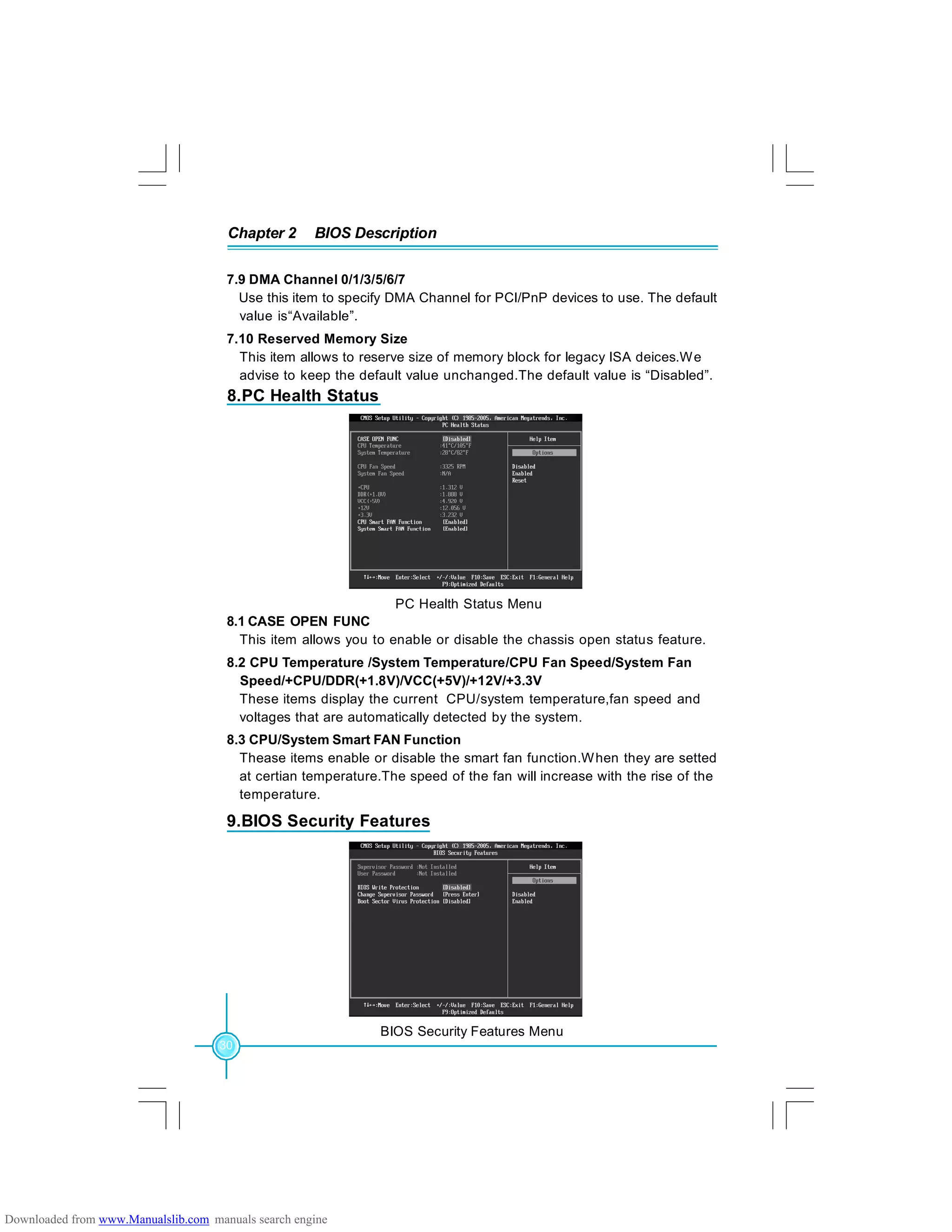 Chapter 2 BIOS Description
30
8.PC Health Status
PC Health Status Menu
8.1 CASE OPEN FUNC
This item allows you to enable or disable the chassis open status feature.
8.2 CPU Temperature /System Temperature/CPU Fan Speed/System Fan
Speed/+CPU/DDR(+1.8V)/VCC(+5V)/+12V/+3.3V
These items display the current CPU/system temperature,fan speed and
voltages that are automatically detected by the system.
8.3 CPU/System Smart FAN Function
Thease items enable or disable the smart fan function.When they are setted
at certian temperature.The speed of the fan will increase with the rise of the
temperature.
7.9 DMA Channel 0/1/3/5/6/7
Use this item to specify DMA Channel for PCI/PnP devices to use. The default
value is“Available”.
7.10 Reserved Memory Size
This item allows to reserve size of memory block for legacy ISA deices.We
advise to keep the default value unchanged.The default value is “Disabled”.
9.BIOS Security Features
BIOS Security Features Menu
Downloaded from www.Manualslib.com manuals search engine
 