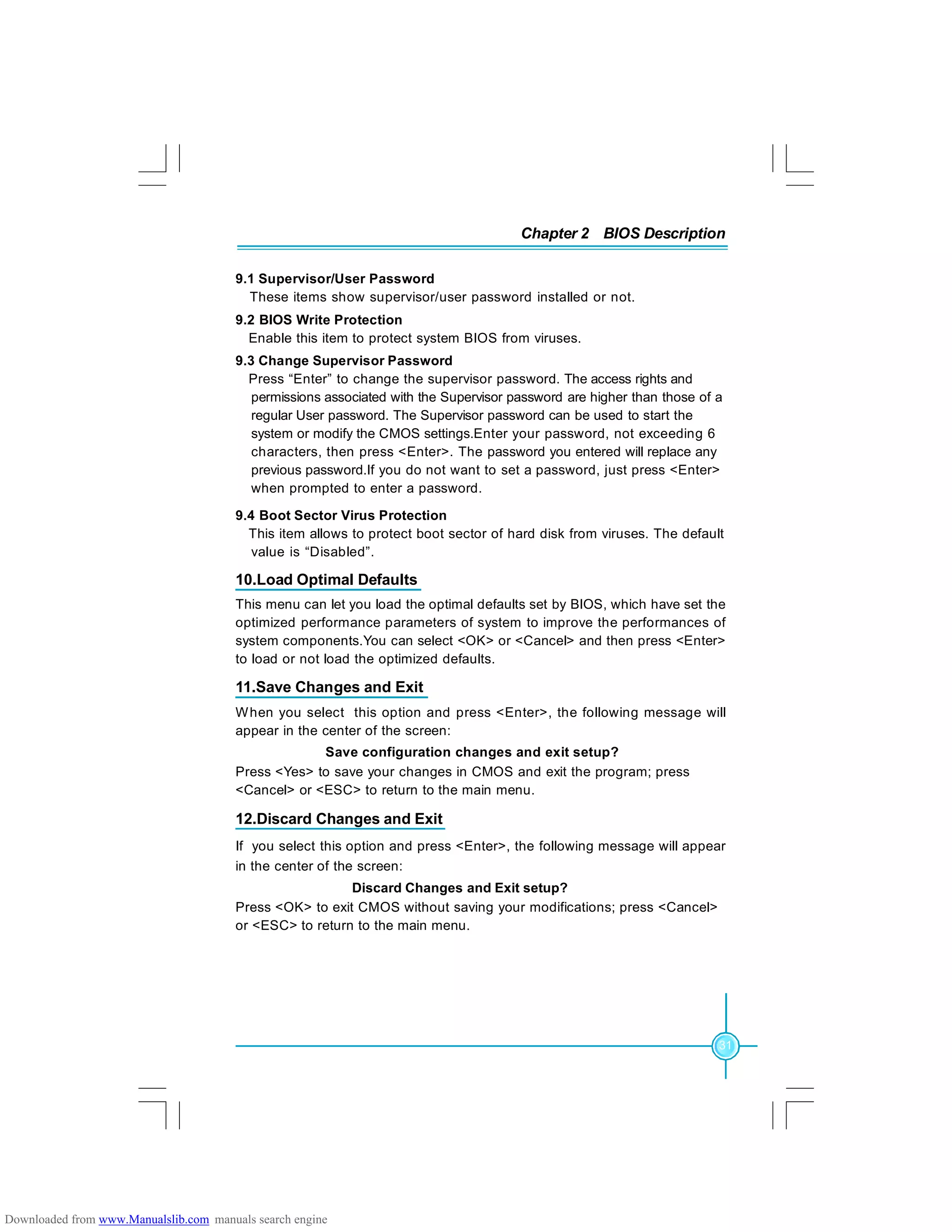 Chapter 2 BIOS Description
31
9.1 Supervisor/User Password
These items show supervisor/user password installed or not.
9.2 BIOS Write Protection
Enable this item to protect system BIOS from viruses.
9.3 Change Supervisor Password
Press “Enter” to change the supervisor password. The access rights and
permissions associated with the Supervisor password are higher than those of a
regular User password. The Supervisor password can be used to start the
system or modify the CMOS settings.Enter your password, not exceeding 6
characters, then press <Enter>. The password you entered will replace any
previous password.If you do not want to set a password, just press <Enter>
when prompted to enter a password.
9.4 Boot Sector Virus Protection
This item allows to protect boot sector of hard disk from viruses. The default
value is “Disabled”.
10.Load Optimal Defaults
This menu can let you load the optimal defaults set by BIOS, which have set the
optimized performance parameters of system to improve the performances of
system components.You can select <OK> or <Cancel> and then press <Enter>
to load or not load the optimized defaults.
11.Save Changes and Exit
When you select this option and press <Enter>, the following message will
appear in the center of the screen:
Save configuration changes and exit setup?
Press <Yes> to save your changes in CMOS and exit the program; press
<Cancel> or <ESC> to return to the main menu.
12.Discard Changes and Exit
If you select this option and press <Enter>, the following message will appear
in the center of the screen:
Discard Changes and Exit setup?
Press <OK> to exit CMOS without saving your modifications; press <Cancel>
or <ESC> to return to the main menu.
Downloaded from www.Manualslib.com manuals search engine
 