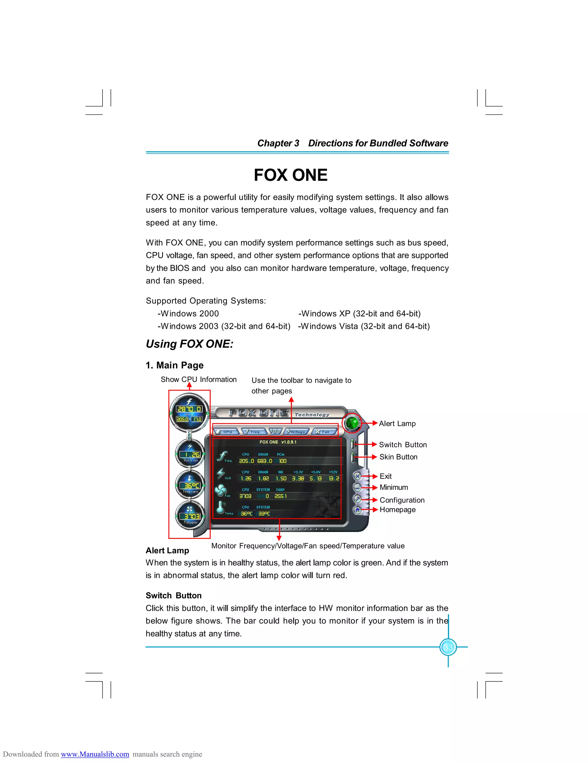 33
Chapter 3 Directions for Bundled Software
FOX ONE
FOX ONE is a powerful utility for easily modifying system settings. It also allows
users to monitor various temperature values, voltage values, frequency and fan
speed at any time.
With FOX ONE, you can modify system performance settings such as bus speed,
CPU voltage, fan speed, and other system performance options that are supported
by the BIOS and you also can monitor hardware temperature, voltage, frequency
and fan speed.
Supported Operating Systems:
-Windows 2000 -Windows XP (32-bit and 64-bit)
-Windows 2003 (32-bit and 64-bit) -Windows Vista (32-bit and 64-bit)
Using FOX ONE:
1. Main Page
Alert Lamp
When the system is in healthy status, the alert lamp color is green. And if the system
is in abnormal status, the alert lamp color will turn red.
Switch Button
Click this button, it will simplify the interface to HW monitor information bar as the
below figure shows. The bar could help you to monitor if your system is in the
healthy status at any time.
Show CPU Information Use the toolbar to navigate to
other pages
Alert Lamp
Switch Button
Exit
Minimum
Homepage
Monitor Frequency/Voltage/Fan speed/Temperature value
Configuration
Skin Button
Downloaded from www.Manualslib.com manuals search engine
 