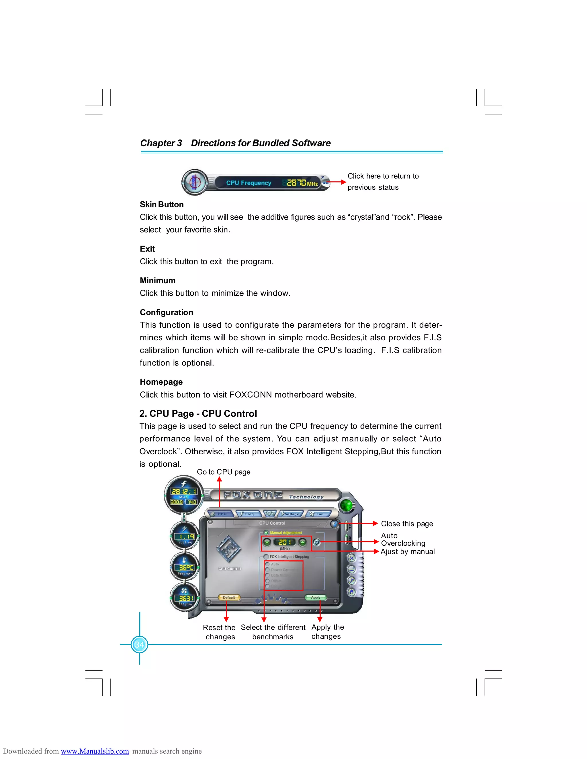 34
Chapter 3 Directions for Bundled Software
SkinButton
Click this button, you will see the additive figures such as “crystal”and “rock”. Please
select your favorite skin.
Exit
Click this button to exit the program.
Minimum
Click this button to minimize the window.
Configuration
This function is used to configurate the parameters for the program. It deter-
mines which items will be shown in simple mode.Besides,it also provides F.I.S
calibration function which will re-calibrate the CPU’s loading. F.I.S calibration
function is optional.
Homepage
Click this button to visit FOXCONN motherboard website.
2. CPU Page - CPU Control
This page is used to select and run the CPU frequency to determine the current
performance level of the system. You can adjust manually or select “Auto
Overclock”. Otherwise, it also provides FOX Intelligent Stepping,But this function
is optional.
Go to CPU page
Select the different
benchmarks
Ajust by manual
Apply the
changes
Close this page
Reset the
changes
Auto
Overclocking
Click here to return to
previous status
Downloaded from www.Manualslib.com manuals search engine
 