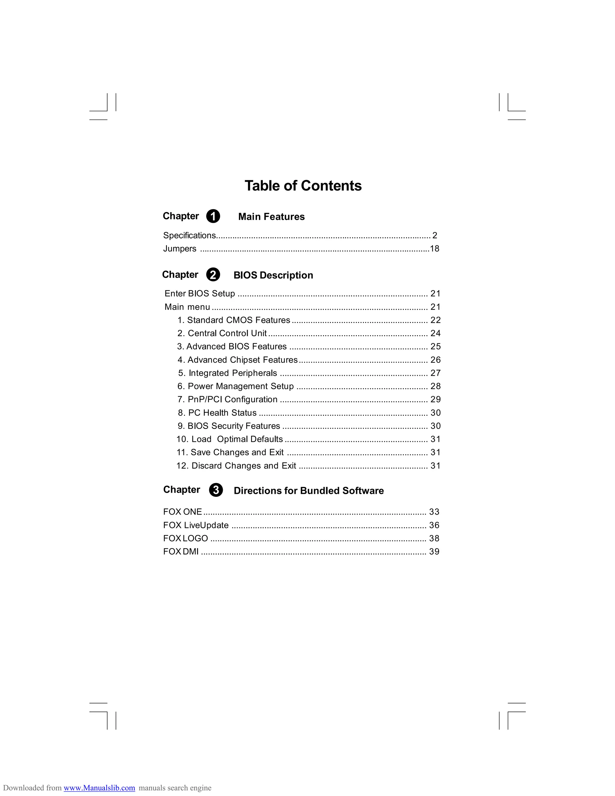 Specifications............................................................................................ 2
Jumpers ...................................................................................................18
Table of Contents
Enter BIOS Setup ................................................................................. 21
Main menu ............................................................................................ 21
1. Standard CMOS Features.......................................................... 22
2. Central Control Unit .................................................................... 24
3. Advanced BIOS Features ........................................................... 25
4. Advanced Chipset Features....................................................... 26
5. Integrated Peripherals ............................................................... 27
6. Power Management Setup ........................................................ 28
7. PnP/PCI Configuration ............................................................... 29
8. PC Health Status ........................................................................ 30
9. BIOS Security Features .............................................................. 30
10. Load Optimal Defaults ............................................................. 31
11. Save Changes and Exit ............................................................ 31
12. Discard Changes and Exit ....................................................... 31
FOX ONE............................................................................................... 33
FOX LiveUpdate ................................................................................... 36
FOX LOGO ............................................................................................ 38
FOX DMI ................................................................................................ 39
Chapter 2 BIOS Description
Chapter 1
Chapter 3 Directions for Bundled Software
Main Features
Downloaded from www.Manualslib.com manuals search engine
 
