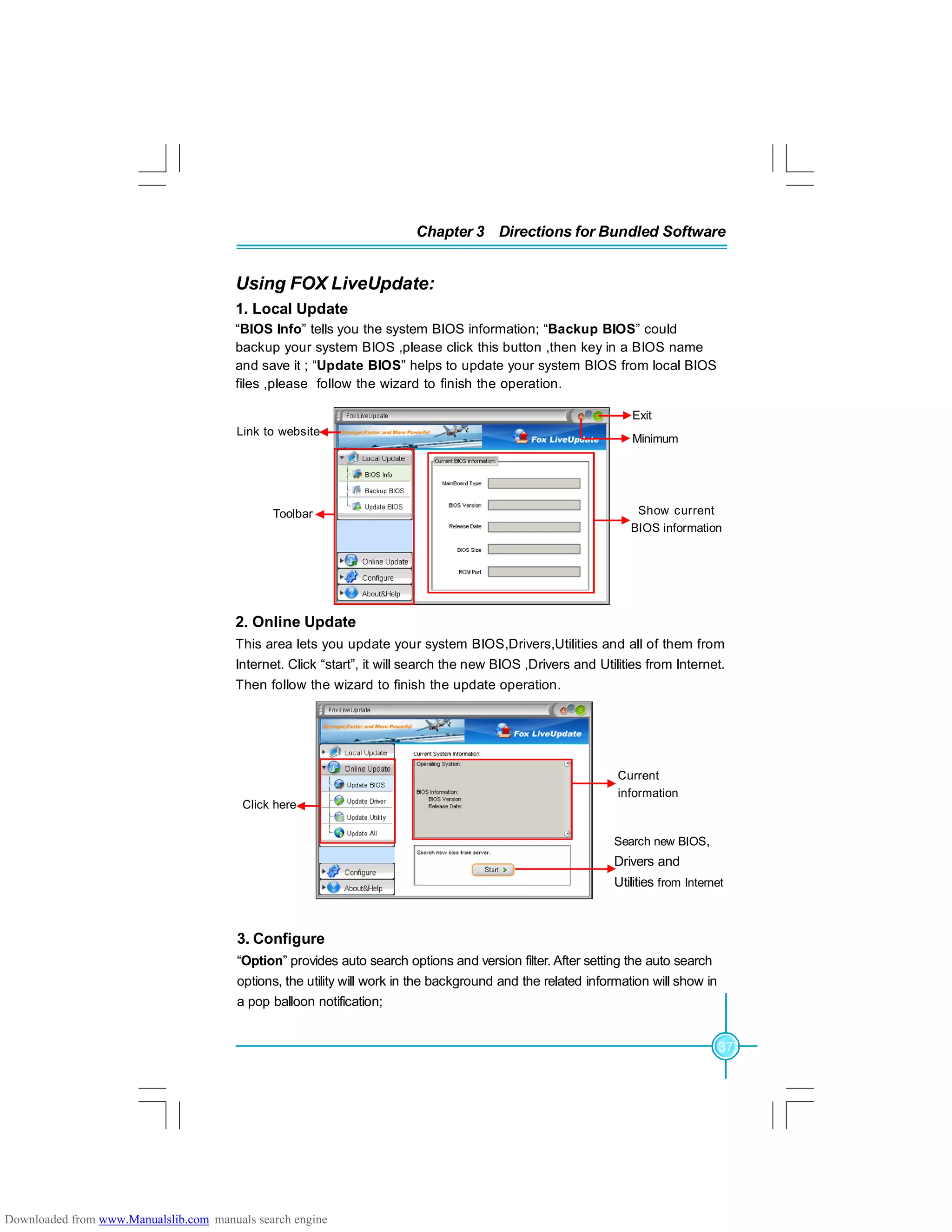 37
Chapter 3 Directions for Bundled Software
Using FOX LiveUpdate:
1. Local Update
“BIOS Info” tells you the system BIOS information; “Backup BIOS” could
backup your system BIOS ,please click this button ,then key in a BIOS name
and save it ; “Update BIOS” helps to update your system BIOS from local BIOS
files ,please follow the wizard to finish the operation.
2. Online Update
This area lets you update your system BIOS,Drivers,Utilities and all of them from
Internet. Click “start”, it will search the new BIOS ,Drivers and Utilities from Internet.
Then follow the wizard to finish the update operation.
Exit
Toolbar
Minimum
Show current
BIOS information
Link to website
Click here
Current
information
Search new BIOS,
Drivers and
Utilities from Internet
3. Configure
“Option” provides auto search options and version filter. After setting the auto search
options, the utility will work in the background and the related information will show in
a pop balloon notification;
Downloaded from www.Manualslib.com manuals search engine
 