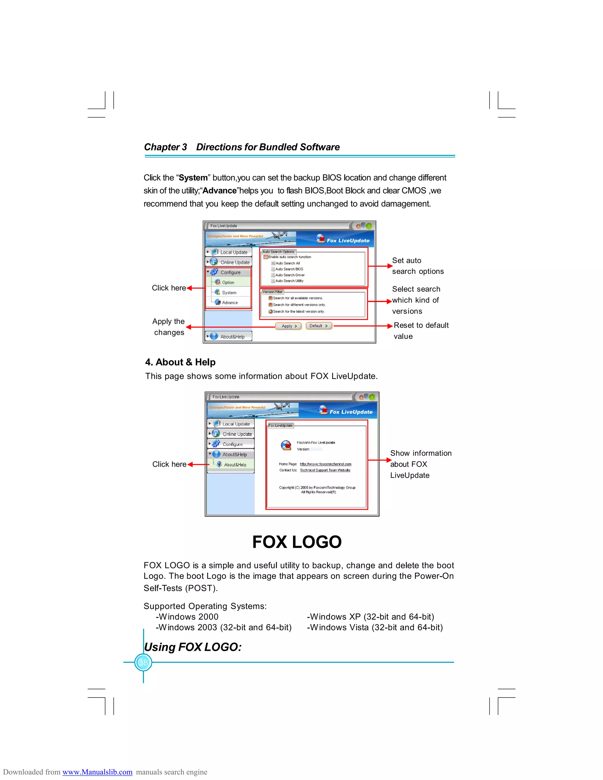 38
Chapter 3 Directions for Bundled Software
4. About & Help
This page shows some information about FOX LiveUpdate.
Click here
Set auto
search options
Select search
which kind of
versions
Apply the
changes
Reset to default
value
Click here
Show information
about FOX
LiveUpdate
Click the “System” button,you can set the backup BIOS location and change different
skin of the utility;“Advance”helps you to flash BIOS,Boot Block and clear CMOS ,we
recommend that you keep the default setting unchanged to avoid damagement.
FOX LOGO
FOX LOGO is a simple and useful utility to backup, change and delete the boot
Logo. The boot Logo is the image that appears on screen during the Power-On
Self-Tests (POST).
Supported Operating Systems:
-Windows 2000 -Windows XP (32-bit and 64-bit)
-Windows 2003 (32-bit and 64-bit) -Windows Vista (32-bit and 64-bit)
Using FOX LOGO:
Downloaded from www.Manualslib.com manuals search engine
 