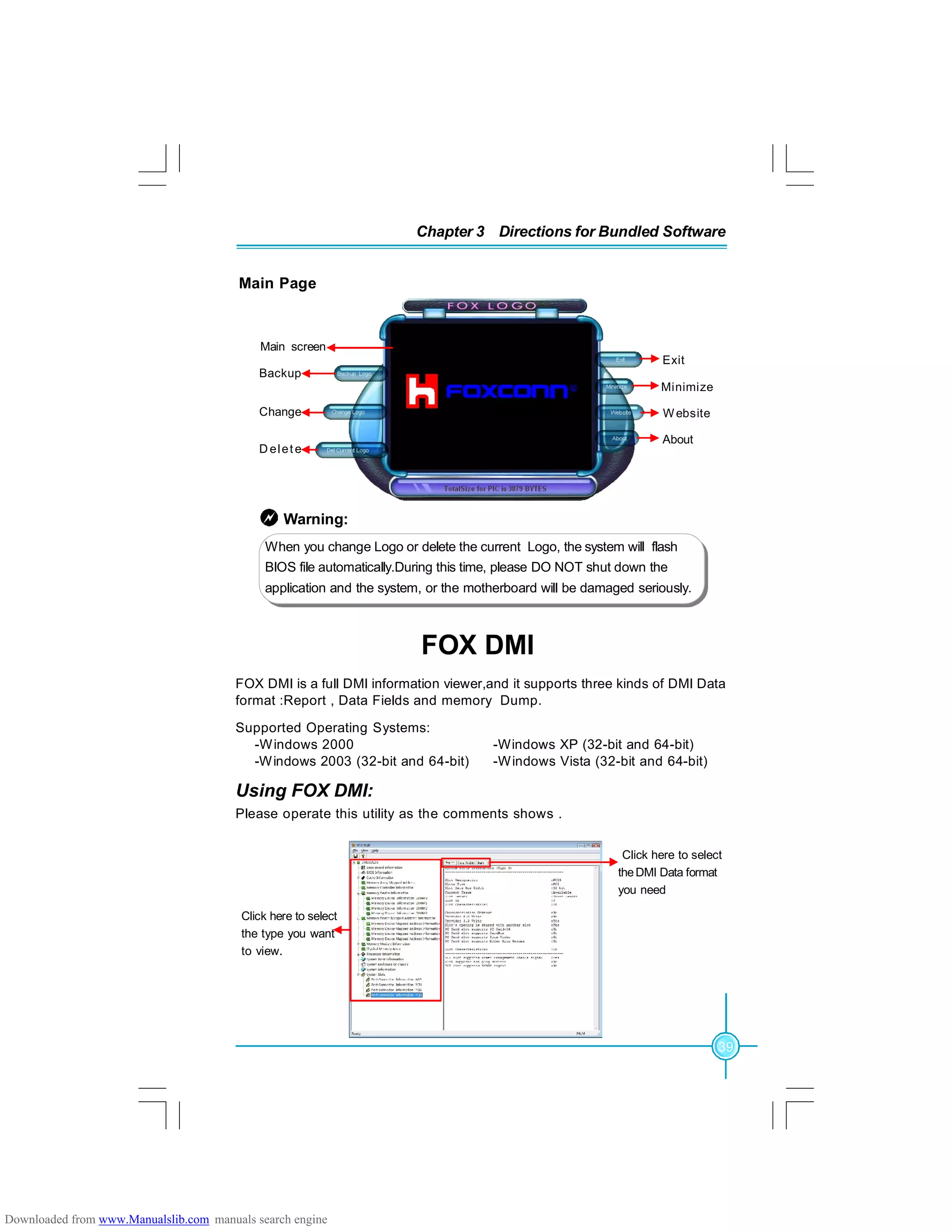 39
Chapter 3 Directions for Bundled Software
FOX DMI
FOX DMI is a full DMI information viewer,and it supports three kinds of DMI Data
format :Report , Data Fields and memory Dump.
Supported Operating Systems:
-Windows 2000 -Windows XP (32-bit and 64-bit)
-Windows 2003 (32-bit and 64-bit) -Windows Vista (32-bit and 64-bit)
Using FOX DMI:
Click here to select
theDMI Data format
you need
Click here to select
the type you want
to view.
Please operate this utility as the comments shows .
Main Page
Minimize
Exit
Website
About
Backup
Change
D elete
Main screen
Warning:
When you change Logo or delete the current Logo, the system will flash
BIOS file automatically.During this time, please DO NOT shut down the
application and the system, or the motherboard will be damaged seriously.
Downloaded from www.Manualslib.com manuals search engine
 