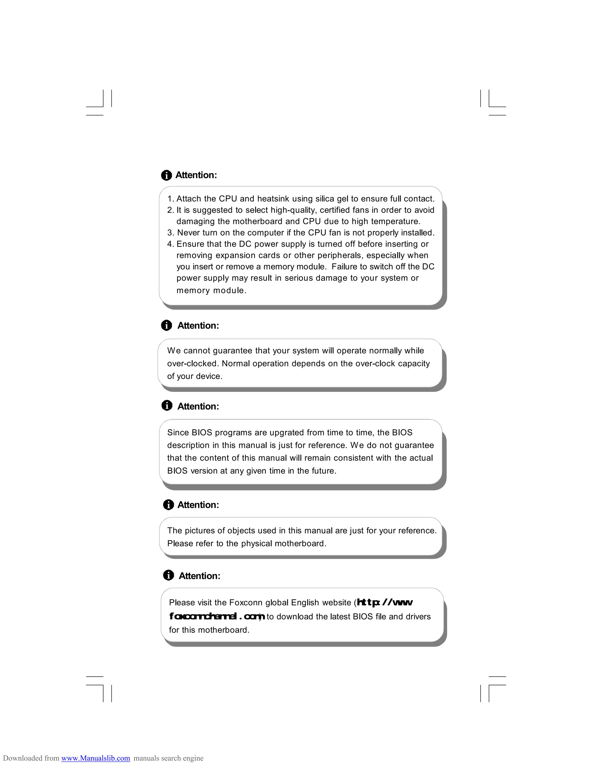 1. Attach the CPU and heatsink using silica gel to ensure full contact.
2. It is suggested to select high-quality, certified fans in order to avoid
damaging the motherboard and CPU due to high temperature.
3. Never turn on the computer if the CPU fan is not properly installed.
4. Ensure that the DC power supply is turned off before inserting or
removing expansion cards or other peripherals, especially when
you insert or remove a memory module. Failure to switch off the DC
power supply may result in serious damage to your system or
memory module.
Since BIOS programs are upgrated from time to time, the BIOS
description in this manual is just for reference. We do not guarantee
that the content of this manual will remain consistent with the actual
BIOS version at any given time in the future.
Attention:
Attention:
Attention:
Please visit the Foxconn global English website (http://www.
foxconnchannel.com) to download the latest BIOS file and drivers
for this motherboard.
Attention:
We cannot guarantee that your system will operate normally while
over-clocked. Normal operation depends on the over-clock capacity
of your device.
Attention:
The pictures of objects used in this manual are just for your reference.
Please refer to the physical motherboard.
Downloaded from www.Manualslib.com manuals search engine
 
