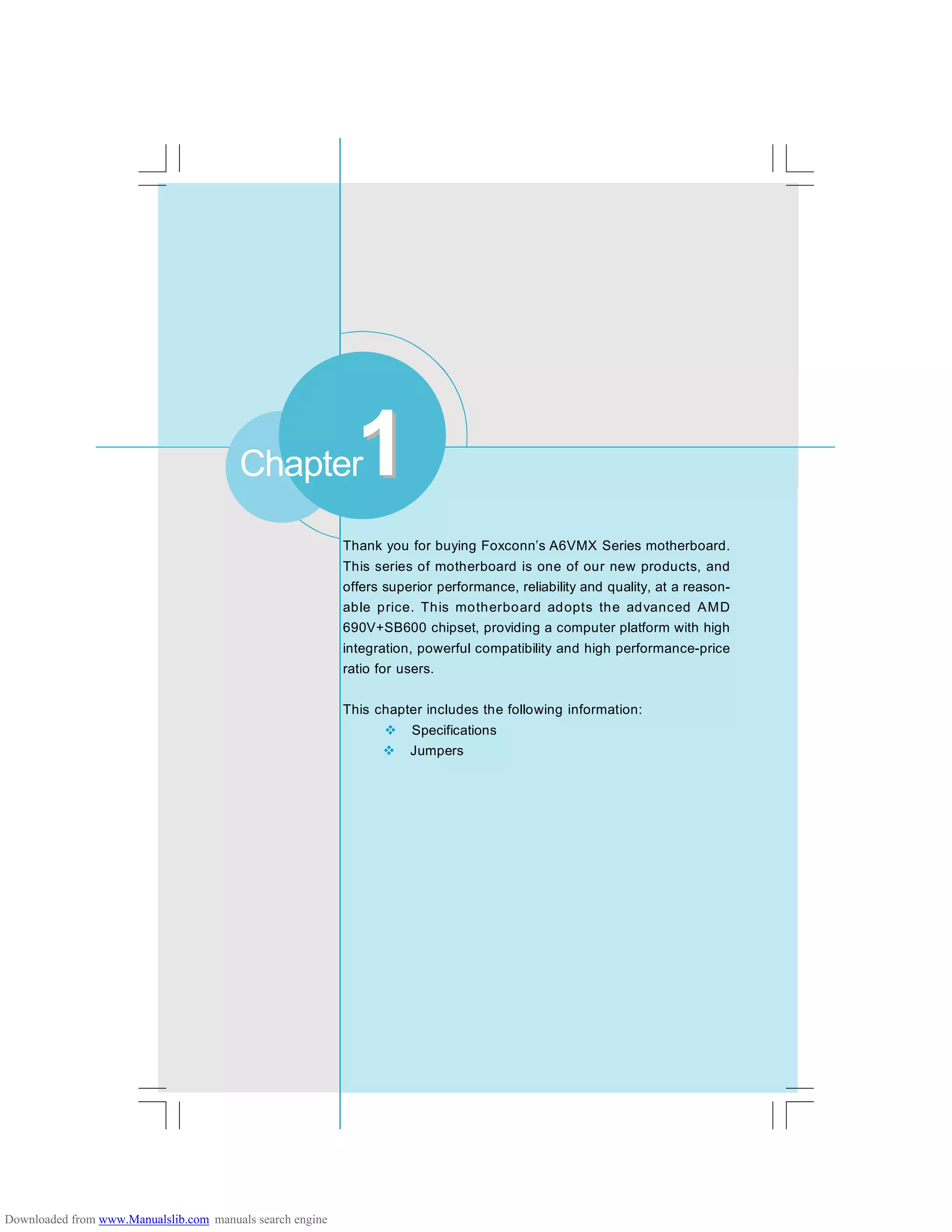 Chapter
Thank you for buying Foxconn’s A6VMX Series motherboard.
This series of motherboard is one of our new products, and
offers superior performance, reliability and quality, at a reason-
able price. This motherboard adopts the advanced AMD
690V+SB600 chipset, providing a computer platform with high
integration, powerful compatibility and high performance-price
ratio for users.
This chapter includes the following information:
v Specifications
v Jumpers
11
Downloaded from www.Manualslib.com manuals search engine
 