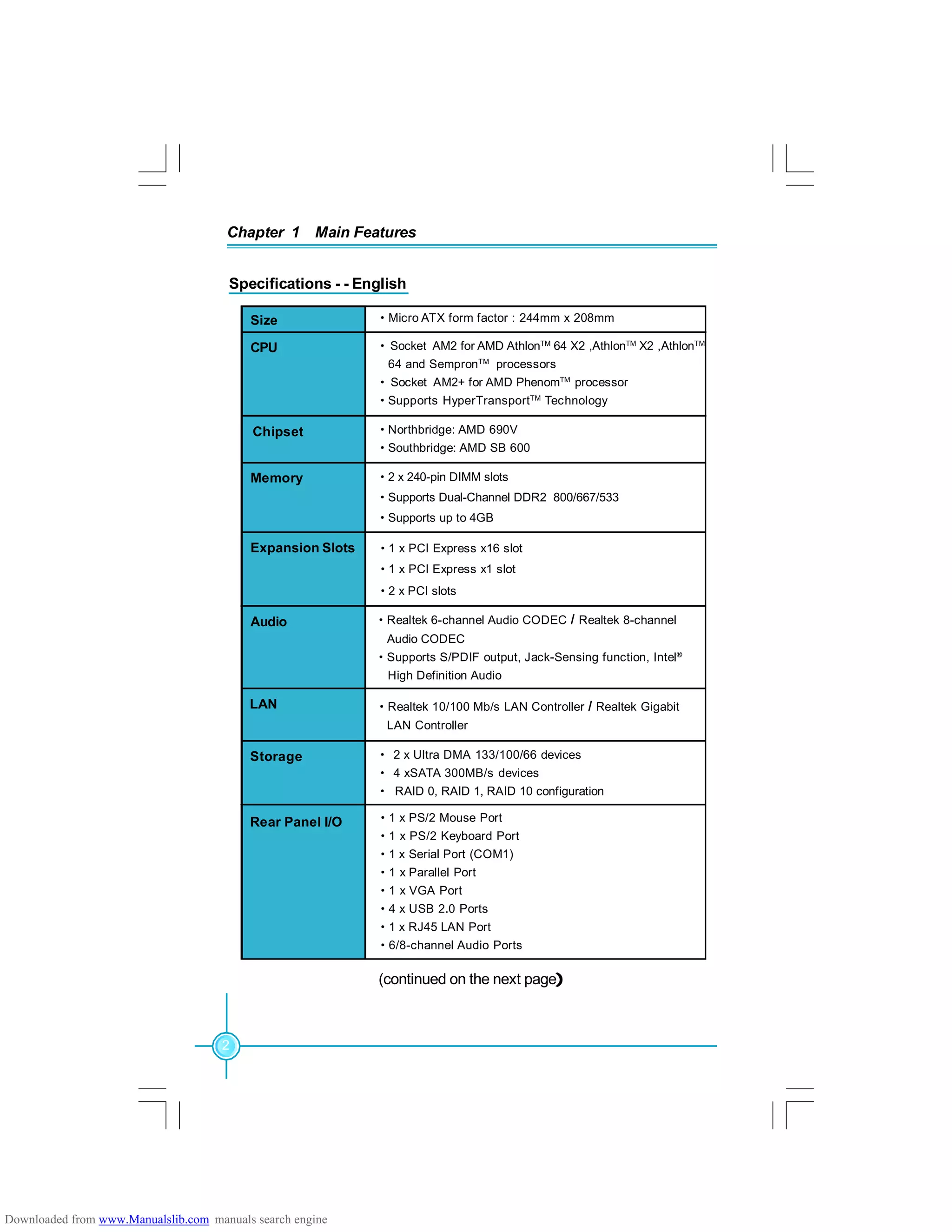 Chapter 1 Main Features
2
Specifications - - English
(continued on the next page)
·Realtek 10/100 Mb/s LAN Controller / Realtek Gigabit
LAN Controller
·Northbridge: AMD 690V
·Southbridge: AMD SB 600
·Micro ATX form factor : 244mm x 208mmSize
CPU
Chipset
Memory
Expansion Slots ·1 x PCI Express x16 slot
·1 x PCI Express x1 slot
·2 x PCI slots
Audio ·Realtek 6-channel Audio CODEC / Realtek 8-channel
Audio CODEC
·Supports S/PDIF output, Jack-Sensing function, Intel®
High Definition Audio
· 2 x Ultra DMA 133/100/66 devices
· 4 xSATA 300MB/s devices
· RAID 0, RAID 1, RAID 10 configuration
· Socket AM2 for AMD AthlonTM
64 X2 ,AthlonTM
X2 ,AthlonTM
64 and SempronTM
processors
· Socket AM2+ for AMD PhenomTM
processor
·Supports HyperTransportTM
Technology
Storage
·2 x 240-pin DIMM slots
·Supports Dual-Channel DDR2 800/667/533
·Supports up to 4GB
LAN
Rear Panel I/O ·1 x PS/2 Mouse Port
·1 x PS/2 Keyboard Port
·1 x Serial Port (COM1)
·1 x Parallel Port
·1 x VGA Port
·4 x USB 2.0 Ports
·1 x RJ45 LAN Port
·6/8-channel Audio Ports
Downloaded from www.Manualslib.com manuals search engine
 