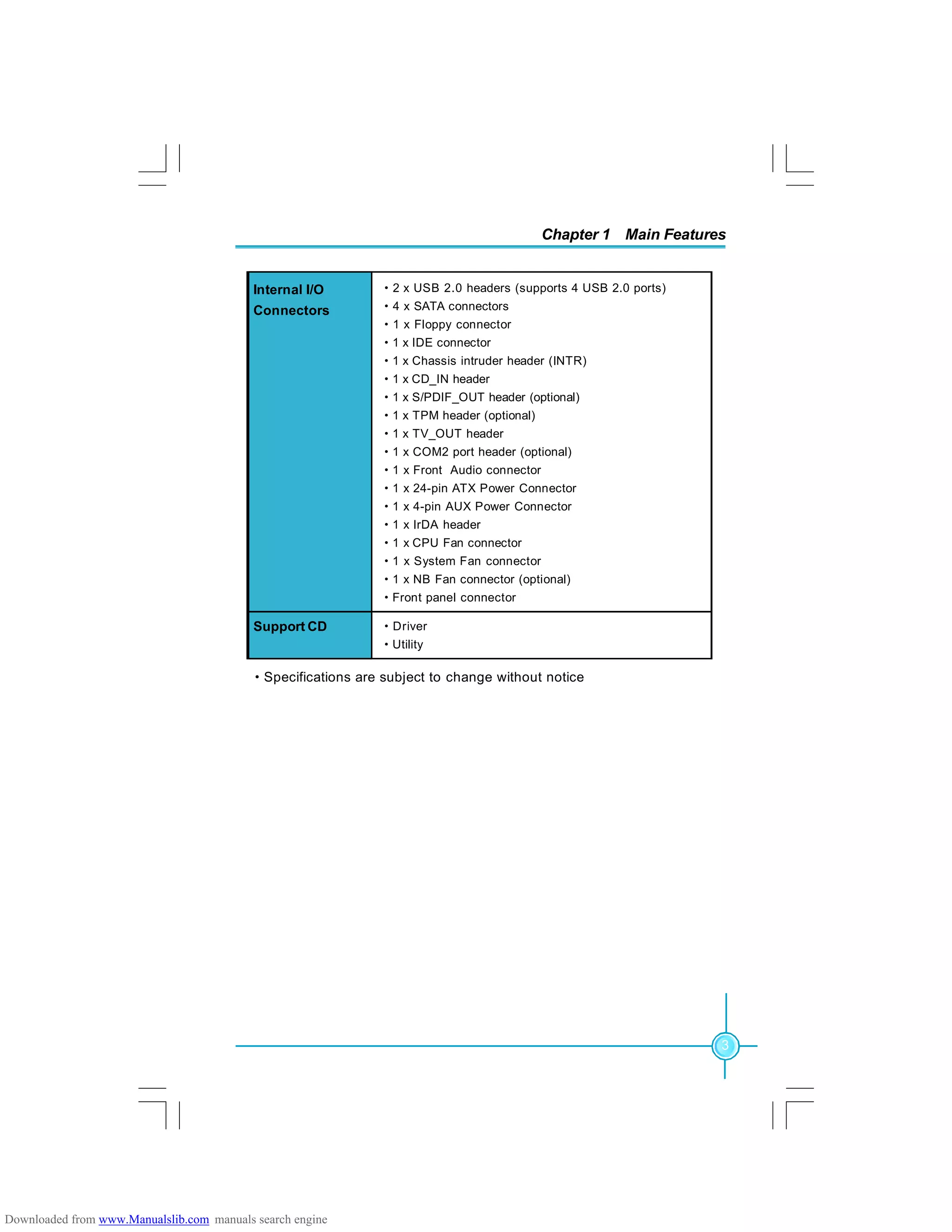 Chapter 1 Main Features
3
·Specifications are subject to change without notice
·2 x USB 2.0 headers (supports 4 USB 2.0 ports)
·4 x SATA connectors
·1 x Floppy connector
·1 x IDE connector
·1 x Chassis intruder header (INTR)
·1 x CD_IN header
·1 x S/PDIF_OUT header (optional)
·1 x TPM header (optional)
·1 x TV_OUT header
·1 x COM2 port header (optional)
·1 x Front Audio connector
·1 x 24-pin ATX Power Connector
·1 x 4-pin AUX Power Connector
·1 x IrDA header
·1 x CPU Fan connector
·1 x System Fan connector
·1 x NB Fan connector (optional)
·Front panel connector
Internal I/O
Connectors
Support CD ·Driver
·Utility
Downloaded from www.Manualslib.com manuals search engine
 