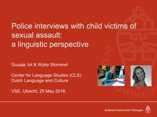 Police interviews with child victims of
sexual assault:
a linguistic perspective
Guusje Jol & Wyke Stommel
Center for Language Studies (CLS)
Dutch Language and Culture
VSE, Utrecht, 25 May 2016
 