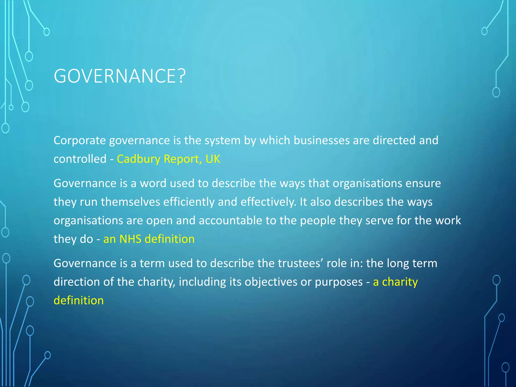 GOVERNANCE?
Corporate governance is the system by which businesses are directed and
controlled - Cadbury Report, UK
Governance is a word used to describe the ways that organisations ensure
they run themselves efficiently and effectively. It also describes the ways
organisations are open and accountable to the people they serve for the work
they do - an NHS definition
Governance is a term used to describe the trustees’ role in: the long term
direction of the charity, including its objectives or purposes - a charity
definition
 