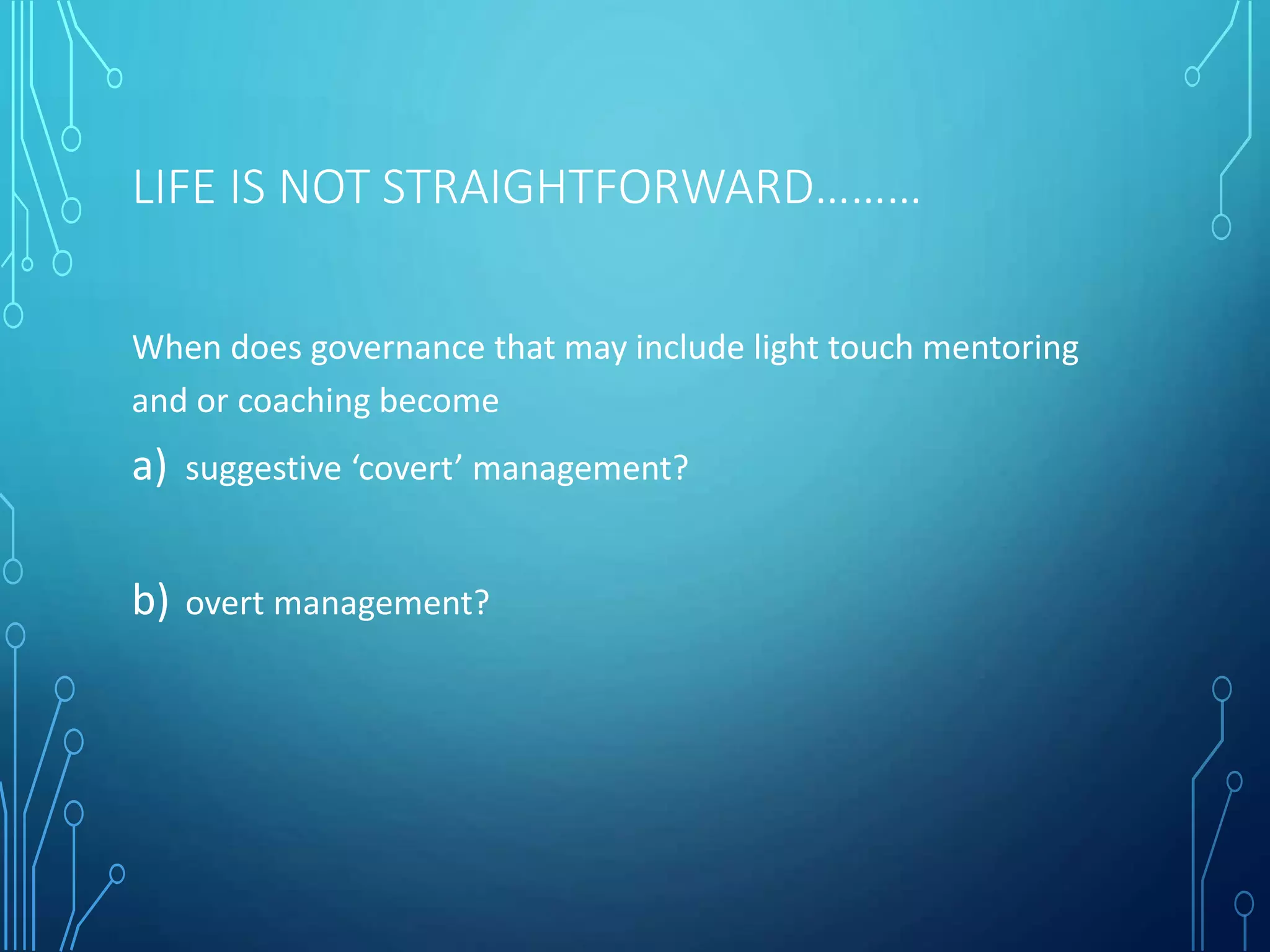 LIFE IS NOT STRAIGHTFORWARD………
When does governance that may include light touch mentoring
and or coaching become
a) suggestive ‘covert’ management?
b) overt management?
 
