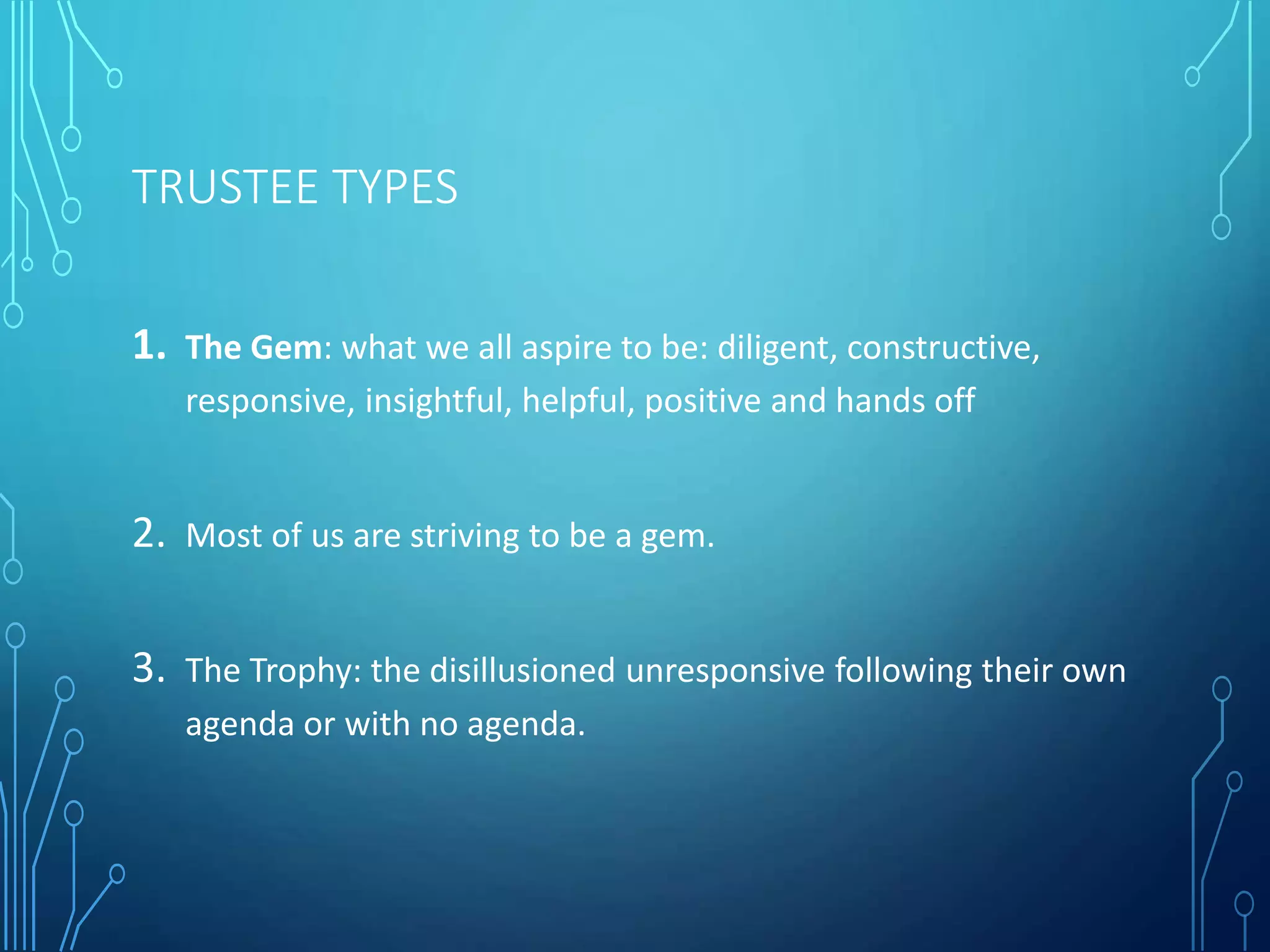 TRUSTEE TYPES
1. The Gem: what we all aspire to be: diligent, constructive,
responsive, insightful, helpful, positive and hands off
2. Most of us are striving to be a gem.
3. The Trophy: the disillusioned unresponsive following their own
agenda or with no agenda.
 