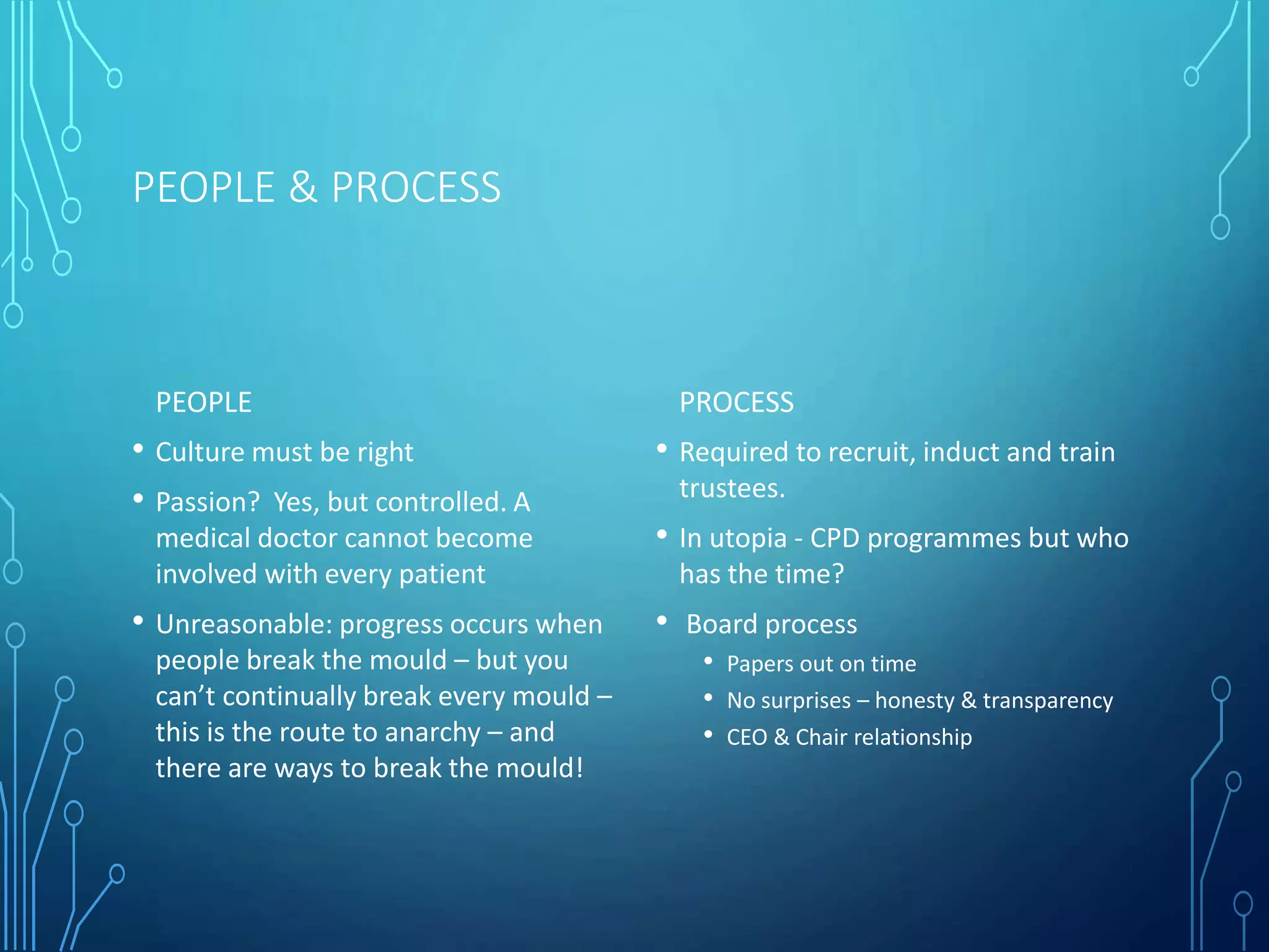 PEOPLE & PROCESS
PEOPLE
• Culture must be right
• Passion? Yes, but controlled. A
medical doctor cannot become
involved with every patient
• Unreasonable: progress occurs when
people break the mould – but you
can’t continually break every mould –
this is the route to anarchy – and
there are ways to break the mould!
PROCESS
• Required to recruit, induct and train
trustees.
• In utopia - CPD programmes but who
has the time?
• Board process
• Papers out on time
• No surprises – honesty & transparency
• CEO & Chair relationship
 