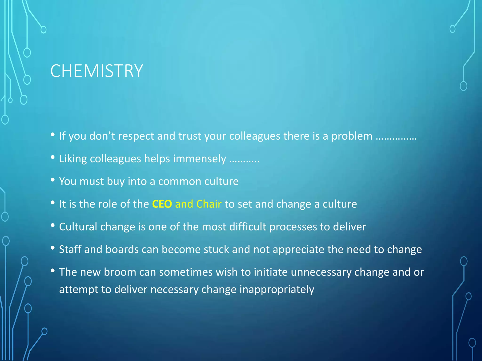 CHEMISTRY
• If you don’t respect and trust your colleagues there is a problem ……………
• Liking colleagues helps immensely ………..
• You must buy into a common culture
• It is the role of the CEO and Chair to set and change a culture
• Cultural change is one of the most difficult processes to deliver
• Staff and boards can become stuck and not appreciate the need to change
• The new broom can sometimes wish to initiate unnecessary change and or
attempt to deliver necessary change inappropriately
 