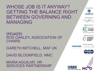WHOSE JOB IS IT ANYWAY?
GETTING THE BALANCE RIGHT
BETWEEN GOVERNING AND
MANAGING
SPEAKERS
ROS OAKLEY, ASSOCIATION OF
CHAIRS
GARETH MITCHELL, MAF UK
DAVID BLOOMFIELD, NMC
MARIA AGUILAR, HR
SERVICES PARTNERSHIP
Drinks sponsors:
Lead sponsor:
Co sponsor:
Media partner:
Digital partner:
 