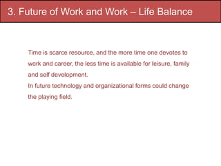 3. Future of Work and Work – Life Balance
Time is scarce resource, and the more time one devotes to
work and career, the less time is available for leisure, family
and self development.
In future technology and organizational forms could change
the playing field.
 