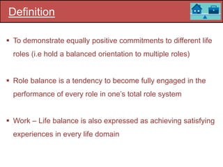 Definition
 To demonstrate equally positive commitments to different life
roles (i.e hold a balanced orientation to multiple roles)
 Role balance is a tendency to become fully engaged in the
performance of every role in one’s total role system
 Work – Life balance is also expressed as achieving satisfying
experiences in every life domain
 