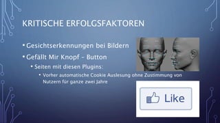 KRITISCHE ERFOLGSFAKTOREN
• Gesichtserkennungen bei Bildern
• Gefällt Mir Knopf – Button
• Seiten mit diesen Plugins:
• Vorher automatische Cookie Auslesung ohne Zustimmung von
Nutzern für ganze zwei Jahre
12
 
