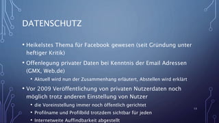 DATENSCHUTZ
• Heikelstes Thema für Facebook gewesen (seit Gründung unter
heftiger Kritik)
• Offenlegung privater Daten bei Kenntnis der Email Adressen
(GMX, Web.de)
• Aktuell wird nun der Zusammenhang erläutert, Abstellen wird erklärt
• Vor 2009 Veröffentlichung von privaten Nutzerdaten noch
möglich trotz anderen Einstellung von Nutzer
• die Voreinstellung immer noch öffentlich gerichtet
• Profilname und Profilbild trotzdem sichtbar für jeden
• Internetweite Auffindbarkeit abgestellt
13
 