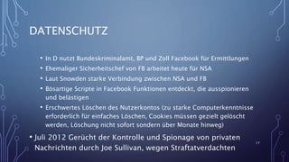 DATENSCHUTZ
• In D nutzt Bundeskriminalamt, BP und Zoll Facebook für Ermittlungen
• Ehemaliger Sicherheitschef von FB arbeitet heute für NSA
• Laut Snowden starke Verbindung zwischen NSA und FB
• Bösartige Scripte in Facebook Funktionen entdeckt, die ausspionieren
und belästigen
• Erschwertes Löschen des Nutzerkontos (zu starke Computerkenntnisse
erforderlich für einfaches Löschen, Cookies müssen gezielt gelöscht
werden, Löschung nicht sofort sondern über Monate hinweg)
• Juli 2012 Gerücht der Kontrolle und Spionage von privaten
Nachrichten durch Joe Sullivan, wegen Straftatverdachten
17
 