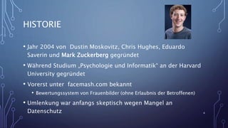HISTORIE
• Jahr 2004 von Dustin Moskovitz, Chris Hughes, Eduardo
Saverin und Mark Zuckerberg gegründet
• Während Studium „Psychologie und Informatik“ an der Harvard
University gegründet
• Vorerst unter facemash.com bekannt
• Bewertungssystem von Frauenbilder (ohne Erlaubnis der Betroffenen)
• Umlenkung war anfangs skeptisch wegen Mangel an
Datenschutz 4
 