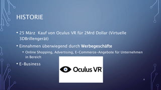 HISTORIE
• 25 März Kauf von Oculus VR für 2Mrd Dollar (Virtuelle
3DBrillengerät)
• Einnahmen überwiegend durch Werbegeschäfte
• Online Shopping, Advertising, E-Commerce-Angebote für Unternehmen
in Bereich
• E-Business
6
 