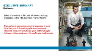 EXECUTIVE SUMMARY
Zebra’s Solutions in T&L are all around making
processes in the T&L business more efficient.
It is not only processor speed or memory or new
form factors; it is making the workers more
efficient with new solutions, gain better insight
into operations and react immediately to demands.
Key issues
 