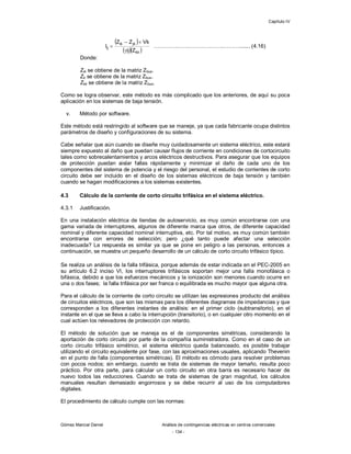 Capítulo IV
Gómez Marcial Daniel Análisis de contingencias eléctricas en centros comerciales
- 134 -
 
  kk
jkik
ij
Zij
VkZZ
I


 ………….…….……………….………....... (4.16)
Donde:
Zik se obtiene de la matriz Zbus.
Zk se obtiene de la matriz Zbus.
Zkk se obtiene de la matriz Zbus.
Como se logra observar, este método es más complicado que los anteriores, de aquí su poca
aplicación en los sistemas de baja tensión.
v. Método por software.
Este método está restringido al software que se maneje, ya que cada fabricante ocupa distintos
parámetros de diseño y configuraciones de su sistema.
Cabe señalar que aún cuando se diseñe muy cuidadosamente un sistema eléctrico, este estará
siempre expuesto al daño que puedan causar flujos de corriente en condiciones de cortocircuito
tales como sobrecalentamientos y arcos eléctricos destructivos. Para asegurar que los equipos
de protección puedan aislar fallas rápidamente y minimizar el daño de cada uno de los
componentes del sistema de potencia y el riesgo del personal, el estudio de corrientes de corto
circuito debe ser incluido en el diseño de los sistemas eléctricos de baja tensión y también
cuando se hagan modificaciones a los sistemas existentes.
4.3 Cálculo de la corriente de corto circuito trifásica en el sistema eléctrico.
4.3.1 Justificación.
En una instalación eléctrica de tiendas de autoservicio, es muy común encontrarse con una
gama variada de interruptores, algunos de diferente marca que otros, de diferente capacidad
nominal y diferente capacidad nominal interruptiva, etc. Por tal motivo, es muy común también
encontrarse con errores de selección; pero ¿qué tanto puede afectar una selección
inadecuada? La respuesta es similar ya que se pone en peligro a las personas, entonces a
continuación, se muestra un pequeño desarrollo de un cálculo de corto circuito trifásico típico.
Se realiza un análisis de la falla trifásica, porque además de estar indicada en el PEC-2005 en
su artículo 6.2 inciso VI, los interruptores trifásicos soportan mejor una falla monofásica o
bifásica, debido a que los esfuerzos mecánicos y la ionización son menores cuando ocurre en
una o dos fases; la falla trifásica por ser franca o equilibrada es mucho mayor que alguna otra.
Para el cálculo de la corriente de corto circuito se utilizan las expresiones producto del análisis
de circuitos eléctricos, que son las mismas para los diferentes diagramas de impedancias y que
corresponden a los diferentes instantes de análisis: en el primer ciclo (subtransitorio), en el
instante en el que se lleva a cabo la interrupción (transitorio), o en cualquier otro momento en el
cual actúen los relevadores de protección con retardo.
El método de solución que se maneja es el de componentes simétricas, considerando la
aportación de corto circuito por parte de la compañía suministradora. Como en el caso de un
corto circuito trifásico simétrico, el sistema eléctrico queda balanceado, es posible trabajar
utilizando el circuito equivalente por fase, con las aproximaciones usuales, aplicando Thevenin
en el punto de falla (componentes simétricas). El método es cómodo para resolver problemas
con pocos nodos; sin embargo, cuando se trata de sistemas de mayor tamaño, resulta poco
práctico. Por otra parte, para calcular un corto circuito en otra barra es necesario hacer de
nuevo todos las reducciones. Cuando se trata de sistemas de gran magnitud, los cálculos
manuales resultan demasiado engorrosos y se debe recurrir al uso de los computadores
digitales.
El procedimiento de cálculo cumple con las normas:
 
