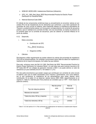 Capítulo IV
Gómez Marcial Daniel Análisis de contingencias eléctricas en centros comerciales
- 135 -
 NOM-001-SEDE-2005. Instalaciones Eléctricas (Utilización).
 STD_141_1993_Red_Book_IEEE Recommended Practice for Electric Power
Distribution for Industrial Plants.
 National Electrical Code 2008.
El método de las componentes simétricas basa su procedimiento en encontrar valores en por
unidad (PU) de las Impedancias de los elementos que conforman y que tiene aportación de
corrientes de corto circuito al sistema, para finalmente obtener la impedancia equivalente de
Thevenin y posteriormente evaluar con la ecuación correspondiente a la corriente de secuencia
positiva, que en realidad es la corriente de falla. Una vez encontrada, se realiza el producto de
la corriente base con la corriente de secuencia, para así obtener la corriente trifásica en el
punto de análisis.
4.3.2 Desarrollo.
i. Datos conocidos:
 Contribución de CFE:
 MVAPcc3 Simétricos.
 Diagrama Unifilar.
ii. Cálculos:
Del diagrama unifilar regularmente se pueden obtener los valores del porcentaje de impedancia
(%Z) de los transformadores. Sin embargo comúnmente hacen falta los datos de impedancia o
reactancia de la mayoría de equipos, los cuales hay que obtener.
Para esto, echamos mano del Std.141-1993. Red Book del IEEE “Recommended Practice for
Electric Power Distribution for Industrial Plants”, el cual indica que para motores menores a 50
HP hasta 200 HP con voltajes de operación menores a 600 V, se puede estimar un valor de
reactancia (un poco sobrado) de 25 %. Ver tablas 4.1 y 4.2.
Por otra parte encontramos que existen cargas que contribuyen con corriente de corto circuito
al sistema, pero que no están expresadas como motores o generadores, sino como tableros,
por lo que tomaremos la impedancia de los alimentadores para poder obtener dicha
contribución. En la tabla 4.3 se observan valores típicos (NEC 2008, específicamente en el
capítulo 9, Tabla 9). Además para fines prácticos se considera que un 1HP = 1kVA (factor de
potencia unitario).
Tipo de máquina giratoria
Red de primer
ciclo
Red de
interrupción
Motores de inducción
Todos los otros, 50 hp y mayores "
2.1 dX *
"
0.3 dX +
Todos los menores a 50 hp "
67.1 dX ++ omitido
Tabla 4.1 (4-2 del capítulo 4.5.4.1) Red combinada de multiplicadores de reactancia (o impedancia)de máquina
giratoria.
 
