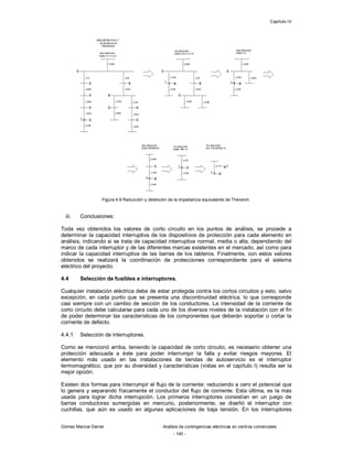 Capítulo IV
Gómez Marcial Daniel Análisis de contingencias eléctricas en centros comerciales
- 140 -
Figura 4.8 Reducción y obtención de la impedancia equivalente de Thevenin.
iii. Conclusiones:
Toda vez obtenidos los valores de corto circuito en los puntos de análisis, se procede a
determinar la capacidad interruptiva de los dispositivos de protección para cada elemento en
análisis, indicando si se trata de capacidad interruptiva normal, media o alta, dependiendo del
marco de cada interruptor y de las diferentes marcas existentes en el mercado, así como para
indicar la capacidad interruptiva de las barras de los tableros. Finalmente, con estos valores
obtenidos se realizará la coordinación de protecciones correspondiente para el sistema
eléctrico del proyecto.
4.4 Selección de fusibles e interruptores.
Cualquier instalación eléctrica debe de estar protegida contra los cortos circuitos y esto, salvo
excepción, en cada punto que se presenta una discontinuidad eléctrica, lo que corresponde
casi siempre con un cambio de sección de los conductores. La intensidad de la corriente de
corto circuito debe calcularse para cada uno de los diversos niveles de la instalación con el fin
de poder determinar las características de los componentes que deberán soportar o cortar la
corriente de defecto.
4.4.1 Selección de interruptores.
Como se mencionó arriba, teniendo la capacidad de corto circuito, es necesario obtener una
protección adecuada a éste para poder interrumpir la falla y evitar riesgos mayores. El
elemento más usado en las instalaciones de tiendas de autoservicio es el interruptor
termomagnético, que por su diversidad y características (vistas en el capítulo I) resulta ser la
mejor opción.
Existen dos formas para interrumpir el flujo de la corriente: reduciendo a cero el potencial que
lo genera y separando físicamente el conductor del flujo de corriente. Esta última, es la más
usada para lograr dicha interrupción. Los primeros interruptores consistían en un juego de
barras conductoras sumergidas en mercurio, posteriormente, se diseñó el interruptor con
cuchillas, que aún es usado en algunas aplicaciones de baja tensión. En los interruptores
 
