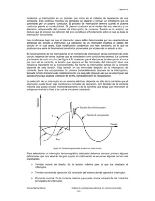 Capítulo IV
Gómez Marcial Daniel Análisis de contingencias eléctricas en centros comerciales
- 141 -
modernos la interrupción es un proceso que inicia en el instante de separación de sus
contactos. Éste continúa mientras los contactos se separan y forman un entrehierro que es
puenteado por un plasma conductor. El proceso de interrupción termina cuando el plasma
conductor pierde su conductividad. El plasma conductor es el núcleo del arco eléctrico y un
elemento indispensable del proceso de interrupción de corriente. Basado en lo anterior, se
deduce que el proceso de extinción del arco constituye el fundamento sobre el que se basa la
interrupción de corriente.
Las condiciones bajo las que el interruptor opera están determinadas por las características
eléctricas del circuito a interrumpir. La operación de un interruptor modifica el estado del
circuito en el cual opera. Esta modificación comprende una fase transitoria, en la que se
producen una serie de fenómenos transitorios provocados por el paso de un estado a otro.
El funcionamiento de los interruptores en el momento de interrupción de las corrientes de corto
circuito depende de varios factores que se consideran como condiciones severas. La corriente
y la tensión de corto circuito (ver figura 4.9) muestran que al efectuarse la interrupción al cruce
por cero de la corriente, la tensión que aparece en las terminales del interruptor tiene una
influencia importante en su funcionamiento. De hecho, la interrupción exitosa de la corriente
depende de esta tensión. Esta tensión en las terminales después de la interrupción de
corriente, tiene dos componentes: la primera (inmediatamente después de la interrupción),
llamada tensión transitoria de restablecimiento y la segunda (después de que se amortiguan las
oscilaciones) que alcanza la tensión de 60 Hz, llamada tensión de recuperación.
La selección de un interruptor en un sistema eléctrico, depende no sólo de la corriente que el
interruptor pueda llevar bajo condiciones normales de operación, sino también de la corriente
máxima que pueda circular momentáneamente y de la corriente que tenga que interrumpir al
voltaje nominal de la línea a la cual se encuentre conectado.
Figura 4.9 Tensiones producidas durante un corto circuito.
Para seleccionar un interruptor termomagnético adecuado debemos conocer primero algunas
definiciones que nos servirán de gran ayuda. A continuación se enuncian algunas de las más
importantes:
 Tensión normal de diseño: Es la tensión máxima para la que fue diseñado el
interruptor.
 Tensión nominal de operación: Es la tensión del sistema donde operará el interruptor.
 Corriente nominal: Es la corriente máxima que puede circular a través de los contactos
principales del interruptor.
 