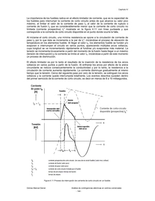 Capítulo IV
Gómez Marcial Daniel Análisis de contingencias eléctricas en centros comerciales
- 144 -
La importancia de los fusibles radica en el efecto limitador de corriente, que es la capacidad de
los fusibles para interrumpir la corriente de corto circuito antes de que alcance su valor pico
máximo, al limitar el valor de la corriente de paso ID al valor de la corriente de ruptura o
corriente de fusión IS que es considerablemente menor que la corriente de corto circuito no
limitada (corriente prospectiva) Ik" mostrada en la figura 4.11 con línea punteada y que
corresponde a la corriente de corto circuito disponible en el punto donde ocurre la falla.
Al iniciarse el corto circuito, una mínima resistencia se opone a la circulación de corriente de
paso ID por lo que ésta se incrementa a la par de Ik", iniciándose el proceso de elevación de
temperatura en los elementos fusible. Al llegar al valor IS, los elementos fusible se funden y/o
evaporan e interrumpen el circuito en varios puntos, apareciendo múltiples arcos voltaicos,
cuya longitud se va incrementando rápidamente al fundirse y/o evaporarse más material. La
tensión se incrementa bruscamente a partir del momento de la fusión hasta llegar a un máximo
(tensión de interrupción) y la corriente se limita al valor IS, iniciándose a partir de este momento
un proceso de disminución.
El efecto limitador es por lo tanto el resultado de la inserción de la resistencia de los arcos
voltaicos en varios puntos a partir de la fusión. Al enfriarse los arcos por efecto de la arena
circundante se reduce consecuentemente la conductividad y por lo tanto, la resistencia a la
circulación de corriente aumenta rápidamente. La corriente disminuye gradualmente al mismo
tiempo que la tensión. Cerca del siguiente paso por cero de la tensión, se extinguen los arcos
voltaicos y la corriente queda interrumpida totalmente. Los eventos descritos suceden dentro
del primer semiciclo de la corriente de corto circuito, es decir en menos de 8 a 10 milisegundos.
Figura 4.11 Proceso de interrupción de corriente de corto circuito en un fusible.
 