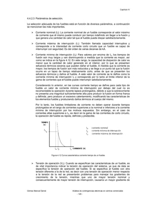 Capítulo IV
Gómez Marcial Daniel Análisis de contingencias eléctricas en centros comerciales
- 145 -
4.4.2.3 Parámetros de selección.
La selección adecuada de los fusibles está en función de diversos parámetros, a continuación
se mencionan las más importantes.
 Corriente nominal (In): La corriente nominal de un fusible corresponde al valor máximo
de corriente que él mismo puede conducir por tiempo indefinido sin llegar a la fusión y
que genera una cantidad de calor tal que el fusible puede disipar satisfactoriamente.
 Corriente máxima de interrupción (I1): También llamada capacidad interruptiva y
corresponde a la intensidad de corriente corto circuito que un fusible es capaz de
interrumpir con seguridad. Es del orden de varias decenas de kA.
 Corriente mínima de interrupción (I3): Para valores por encima de In, los tiempos de
fusión son muy largos y van disminuyendo a medida que la corriente es mayor, así
como se indica en la figura 4.12. En este rango, la capacidad de disipación de calor es
menor que la cantidad de calor generado en el interior, por lo que se presentan
esfuerzos térmicos severos que pueden dañar al fusible. A medida que la corriente es
mayor, los tiempos de fusión son más reducidos y se llega a un punto tal que la fusión
ocurre en un lapso de tiempo relativamente corto, antes de que se presenten los
esfuerzos térmicos y daños al fusible. A este valor de corriente se le define como la
corriente mínima de interrupción I3 y corresponde por lo tanto al límite inferior de la
gama de corrientes que el fusible puede interrumpir satisfactoriamente.
Considerando lo anterior, en las curvas corriente tiempo se define para cada tipo de
fusible un valor de corriente mínima de interrupción por debajo del cual no es
recomendable la operación durante lapsos prolongados, debido a que la sobrecorriente
no presenta una magnitud suficientemente alta para producir la fusión en forma franca
y definida, pero produce un excesivo calentamiento, modificando las características de
los elementos fusible y produciendo daños térmicos al cuerpo del mismo.
Por lo tanto, los fusibles limitadores de corriente no deben operar durante tiempos
prolongados en el rango de corrientes superiores a la nominal e inferiores a la corriente
mínima de interrupción por los motivos expuestos. Sin embargo, en el caso de
corrientes altas superiores a I3, es decir en la gama de las corrientes de corto circuito,
la operación del fusible es rápida, definida y predecible.
Figura 4.12 Curva característica corriente tiempo de un fusible.
 Tensión de operación (Vn): Cuando se especifican las características de un fusible, es
de vital importancia indicar la tensión de operación del sistema, ya que de ésta se
especifica la tensión de operación del fusible. Si se especifica al fusible con otra
tensión diferente a la de la red, es decir con una tensión de operación menor respecto
a la tensión de la red se presentarán problemas para manejar los gradientes de
crecimiento de la tensión, mientras que uno de mayor tensión nominal y
consecuentemente de mayor tensión de interrupción, causaría un mayor gradiente de
 