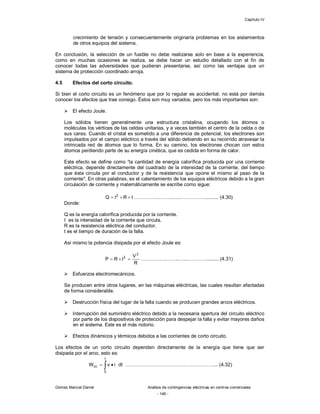 Capítulo IV
Gómez Marcial Daniel Análisis de contingencias eléctricas en centros comerciales
- 146 -
crecimiento de tensión y consecuentemente originaría problemas en los aislamientos
de otros equipos del sistema.
En conclusión, la selección de un fusible no debe realizarse solo en base a la experiencia,
como en muchas ocasiones se realiza, se debe hacer un estudio detallado con el fin de
conocer todas las adversidades que pudieran presentarse, así como las ventajas que un
sistema de protección coordinado arroja.
4.5 Efectos del corto circuito.
Si bien el corto circuito es un fenómeno que por lo regular es accidental, no está por demás
conocer los efectos que trae consigo. Éstos son muy variados, pero los más importantes son:
 El efecto Joule.
Los sólidos tienen generalmente una estructura cristalina, ocupando los átomos o
moléculas los vértices de las celdas unitarias, y a veces también el centro de la celda o de
sus caras. Cuando el cristal es sometido a una diferencia de potencial, los electrones son
impulsados por el campo eléctrico a través del sólido debiendo en su recorrido atravesar la
intrincada red de átomos que lo forma. En su camino, los electrones chocan con estos
átomos perdiendo parte de su energía cinética, que es cedida en forma de calor.
Este efecto se define como “la cantidad de energía calorífica producida por una corriente
eléctrica, depende directamente del cuadrado de la intensidad de la corriente, del tiempo
que ésta circula por el conductor y de la resistencia que opone el mismo al paso de la
corriente". En otras palabras, es el calentamiento de los equipos eléctricos debido a la gran
circulación de corriente y matemáticamente se escribe como sigue:
tRIQ 2
 …………….……..…..…………….......... (4.30)
Donde:
Q es la energía calorífica producida por la corriente.
I es la intensidad de la corriente que circula.
R es la resistencia eléctrica del conductor.
t es el tiempo de duración de la falla.
Así mismo la potencia disipada por el efecto Joule es:
R
V
IRP
2
2
 …………….……..…..…………......... (4.31)
 Esfuerzos electromecánicos.
Se producen entre otros lugares, en las máquinas eléctricas, las cuales resultan afectadas
de forma considerable.
 Destrucción física del lugar de la falla cuando se producen grandes arcos eléctricos.
 Interrupción del suministro eléctrico debido a la necesaria apertura del circuito eléctrico
por parte de los dispositivos de protección para despejar la falla y evitar mayores daños
en el sistema. Este es el más notorio.
 Efectos dinámicos y térmicos debidos a las corrientes de corto circuito.
Los efectos de un corto circuito dependen directamente de la energía que tiene que ser
disipada por el arco, esto es:
dtivW
t
0
cc   ………………………………………………... (4.32)
 