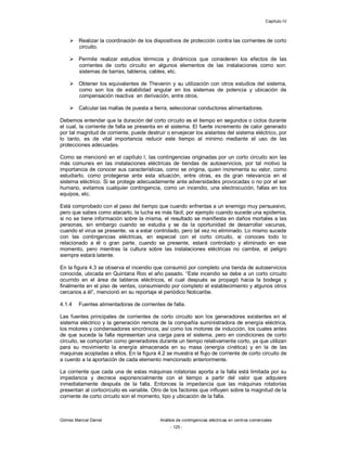 Capítulo IV
Gómez Marcial Daniel Análisis de contingencias eléctricas en centros comerciales
- 125 -
 Realizar la coordinación de los dispositivos de protección contra las corrientes de corto
circuito.
 Permite realizar estudios térmicos y dinámicos que consideren los efectos de las
corrientes de corto circuito en algunos elementos de las instalaciones como son:
sistemas de barras, tableros, cables, etc.
 Obtener los equivalentes de Thevenin y su utilización con otros estudios del sistema,
como son los de estabilidad angular en los sistemas de potencia y ubicación de
compensación reactiva en derivación, entre otros.
 Calcular las mallas de puesta a tierra, seleccionar conductores alimentadores.
Debemos entender que la duración del corto circuito es el tiempo en segundos o ciclos durante
el cual, la corriente de falla se presenta en el sistema. El fuerte incremento de calor generado
por tal magnitud de corriente, puede destruir o envejecer los aislantes del sistema eléctrico, por
lo tanto, es de vital importancia reducir este tiempo al mínimo mediante el uso de las
protecciones adecuadas.
Como se mencionó en el capítulo I, las contingencias originadas por un corto circuito son las
más comunes en las instalaciones eléctricas de tiendas de autoservicios, por tal motivo la
importancia de conocer sus características, como se origina, quien incrementa su valor, como
estudiarlo, como protegerse ante esta situación, entre otras, es de gran relevancia en el
sistema eléctrico. Si se protege adecuadamente ante adversidades provocadas o no por el ser
humano, evitamos cualquier contingencia, como un incendio, una electrocución, fallas en los
equipos, etc.
Está comprobado con el paso del tiempo que cuando enfrentas a un enemigo muy persuasivo,
pero que sabes como atacarlo, la lucha es más fácil; por ejemplo cuando sucede una epidemia,
si no se tiene información sobre la misma, el resultado se manifiesta en daños mortales a las
personas, sin embargo cuando se estudia y se da la oportunidad de desarrollar vacunas,
cuando el virus se presente, va a estar controlado, pero tal vez no eliminado. Lo mismo sucede
con las contingencias eléctricas, en especial con el corto circuito, si conoces todo lo
relacionado a él o gran parte, cuando se presente, estará controlado y eliminado en ese
momento, pero mientras la cultura sobre las instalaciones eléctricas no cambie, el peligro
siempre estará latente.
En la figura 4.3 se observa el incendio que consumió por completo una tienda de autoservicios
conocida, ubicada en Quintana Roo el año pasado. “Este incendio se debe a un corto circuito
ocurrido en el área de tableros eléctricos, el cual después se propagó hacia la bodega y
finalmente en el piso de ventas, consumiendo por completo el establecimiento y algunos otros
cercanos a él”, mencionó en su reportaje el periódico Noticaribe.
4.1.4 Fuentes alimentadoras de corrientes de falla.
Las fuentes principales de corrientes de corto circuito son los generadores existentes en el
sistema eléctrico y la generación remota de la compañía suministradora de energía eléctrica,
los motores y condensadores sincrónicos, así como los motores de inducción, los cuales antes
de que suceda la falla representan una carga para el sistema, pero en condiciones de corto
circuito, se comportan como generadores durante un tiempo relativamente corto, ya que utilizan
para su movimiento la energía almacenada en su masa (energía cinética) y en la de las
maquinas acopladas a ellos. En la figura 4.2 se muestra el flujo de corriente de corto circuito de
a cuerdo a la aportación de cada elemento mencionado anteriormente.
La corriente que cada una de estas máquinas rotatorias aporta a la falla está limitada por su
impedancia y decrece exponencialmente con el tiempo a partir del valor que adquiere
inmediatamente después de la falla. Entonces la impedancia que las máquinas rotatorias
presentan al cortocircuito es variable. Otro de los factores que influyen sobre la magnitud de la
corriente de corto circuito son el momento, tipo y ubicación de la falla.
 