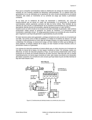 Capítulo IV
Gómez Marcial Daniel Análisis de contingencias eléctricas en centros comerciales
- 126 -
Para que la compañía suministradora realice la distribución de energía de manera adecuada,
necesita de una inmensa cantidad de elementos interconectados. En un sistema típico los
generadores no se ven afectados por la aportación de corto circuito proveniente de una planta
industrial, solo existe un incremento en su corriente de carga que tiende a permanecer
constante.
Si no fuera por la existencia de líneas de transmisión y distribución, así como de
transformadores que se ubican en medio del suministrador y el consumidor, la compañía
suministradora estaría aportando corriente de falla de forma infinita. Para facilidad de los
cálculos de corto circuito, la representación de la compañía suministradora es una impedancia
equivalente referida al punto de acometida, además de proporcionar un valor de MVAcc.
Cuando ocurre un corto circuito en el circuito al cual está conectado el generador, éste continúa
produciendo voltaje porque la excitación de campo se mantiene y el primomotor sigue
moviéndolo a velocidad normal. El voltaje generado produce una corriente de corto circuito de
gran magnitud la cual fluye del generador (o generadores) al punto de falla.
El motor síncrono actúa como generador y entrega corriente de corto circuito en el momento de
una falla. Tan pronto como la falla se establece, el voltaje en el sistema se reduce a un valor
muy bajo. Consecuentemente el motor deja de entregar energía a la carga mecánica y empieza
a detenerse. Sin embargo, la inercia de la carga y el rotor impiden al motor que se detenga, en
otras palabras, la energía rotatoria de la carga y el rotor mueven al motor síncrono como un
primomotor mueve a un generador.
Los motores de inducción presentan el mismo efecto que un motor síncrono en el momento de
una falla, la inercia de la carga y el rotor siguen moviendo al motor. Sin embargo, existe una
diferencia, el motor de inducción presenta un flujo, el cual funciona similarmente como el flujo
producido en el campo de corriente directa en el motor síncrono. Este flujo del rotor no decae
instantáneamente y la inercia sigue moviendo al motor, esto origina una tensión en el devanado
del estator causando una corriente de corto circuito que fluye hasta el punto de falla mientras el
flujo del motor decae a cero.
Figura 4.2 Contribuciones de distintas fuentes a la corriente de corto circuito.
 