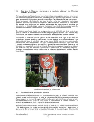 Capítulo IV
Gómez Marcial Daniel Análisis de contingencias eléctricas en centros comerciales
- 127 -
4.2 Los tipos de fallas más recurrentes en la instalación eléctrica y los diferentes
métodos de solución.
No hay duda que las fallas eléctricas por corto circuito y sobrecarga son las más comunes en
las instalaciones de centros comerciales, sin embargo la que requiere mayor atención y estudio
es la originada por corto circuito, debido a su naturaleza y las consecuencias que trae consigo.
Entre las causas más frecuentes por corto circuito a nivel de instalaciones comerciales
podemos mencionar las debidas a la ruptura o debilitamiento del aislamiento de conductores
y/o equipos y los producidos por agentes ambientales, así como contacto accidental de
conductores en líneas áreas por efecto del viento o por movimiento de los postes a causa de
temblores o accidentes automovilísticos, o bien simplemente son errores de conexión.
En virtud de que el corto circuito trae consigo un incremento súbito del valor de la corriente, se
produce también un incremento inmediato del campo magnético asociado a esa corriente, hay
que recordar que el campo magnético es directamente proporcional a la corriente eléctrica.
Típicamente se producen “chispas” y fusión de los conductores en el lugar en que estos se
unieron para provocar la falla por corto circuito. En otras palabras, el corto circuito sublima a los
cables, es decir pasa de ser sólido a gas sin ser líquido, debido a una emisión descontrolada
de electrones, los cuales tienden a salir y por lo tanto aparenta que explota o que saca esas
“chispas”, o sea se presenta un arco eléctrico. También se puede desprender material de los
conductores a causa de la corriente tan intensa. Estos elementos pueden causar a su vez que
se produzca fuego en materiales consumibles o explosiones en atmósferas peligrosas.
Además, los aislamientos de los conductores se calientan rápidamente y también pueden
incendiarse.
Figura 4.3 Incendio provocado por un corto circuito.
4.2.1 Características del corto circuito: asimetría.
Una corriente en régimen normal es una onda senoidal a 60 [Hz] y de amplitud constante, pero
cuando sucede un corto circuito, la onda de corriente sigue siendo senoidal con la misma
frecuencia pero va decreciendo exponencialmente desde un valor inicial máximo hasta su valor
en régimen estacionario, ya que el corto circuito es esencialmente de carácter transitorio. Lo
anterior se observa en la figura 4.4 en la curva de la corriente total.
El período de ocurrencia de falla por corto circuito se divide en una serie sucesiva de intervalos
“casi estacionarios”, los cuales son el período subtransitorio, transitorio y estacionario o
permanente. Se tiene que tomar en cuenta el concepto de impedancia para determinar la
 