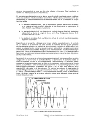 Capítulo IV
Gómez Marcial Daniel Análisis de contingencias eléctricas en centros comerciales
- 128 -
corriente correspondiente a cada uno de estos estados o intervalos. Esta impedancia es
variable con el tiempo en las máquinas rotativas.
En las máquinas rotativas de corriente alterna generalmente la impedancia puede modelarse
como una reactancia inductiva debido a la naturaleza inductiva de sus arrollados, por lo que
generalmente se consideran tres reactancias asociadas a cada uno de los intervalos en los que
se divide la falla:
 La reactancia subtransitoria Xd” que es la reactancia aparente del arrollado del estator
en el instante del corto circuito y determina el flujo de corriente en los primeros 30
ciclos (hasta ½ segundo) aproximadamente.
 La reactancia transitoria X’ que determina la corriente durante el período siguiente al
subtransitorio y abarca el rango de tiempo entre ½ y 2 segundos después de la
ocurrencia del corto circuito.
 La reactancia sincrónica Xs, la cual determina el flujo de corriente cuando se establece
el período estacionario.
Dependiendo de la magnitud y defasaje en el tiempo entre las ondas de tensión y de corriente
de un sistema en el momento de corto circuito, la corriente de falla puede presentar
características de asimetría con respecto al eje normal de la corriente; en general esto ocurre
cuando la onda de tensión normal se encuentra en un valor distinto a su pico máximo en el
momento de ocurrencia de la falla. Para producir la máxima asimetría el corto circuito siempre
debe ocurrir cuando la onda de tensión se encuentre pasando por cero. En un sistema trifásico
balanceado, la máxima corriente asimétrica ocurre solamente en una de las fases del sistema
(cualquiera de las tres).
La asimetría de la corriente de corto circuito surge debido a que la corriente que fluye tiene dos
componentes: el componente de corriente alterna y un componente de corriente directa, tal
como ocurre en los circuitos RL de corriente alterna. Esta componente d.c. decrece a medida
que pasa el tiempo ya que su energía se disipa en forma de calor por la resistencia del circuito
(efecto Joule). Debido a esto, la relación de decrecimiento es inversamente proporcional a la
relación entre la resistencia y reactancia del circuito (X/R), es decir entre más baja es la
relación X/R, más rápido es el decrecimiento. Por ejemplo, en sistemas de baja tensión, la
relación X/R generalmente es baja, aproximadamente menor a 15, por lo que la componente
d.c. decae a cero en un rango entre 1 y 6 ciclos dependiendo del caso. Como se observa en la
figura 4.4, el valor máximo de la corriente asimétrica ocurre cerca del medio ciclo a partir del
instante del corto circuito.
Figura 4.4 Asimetría de la corriente de corto circuito.
 